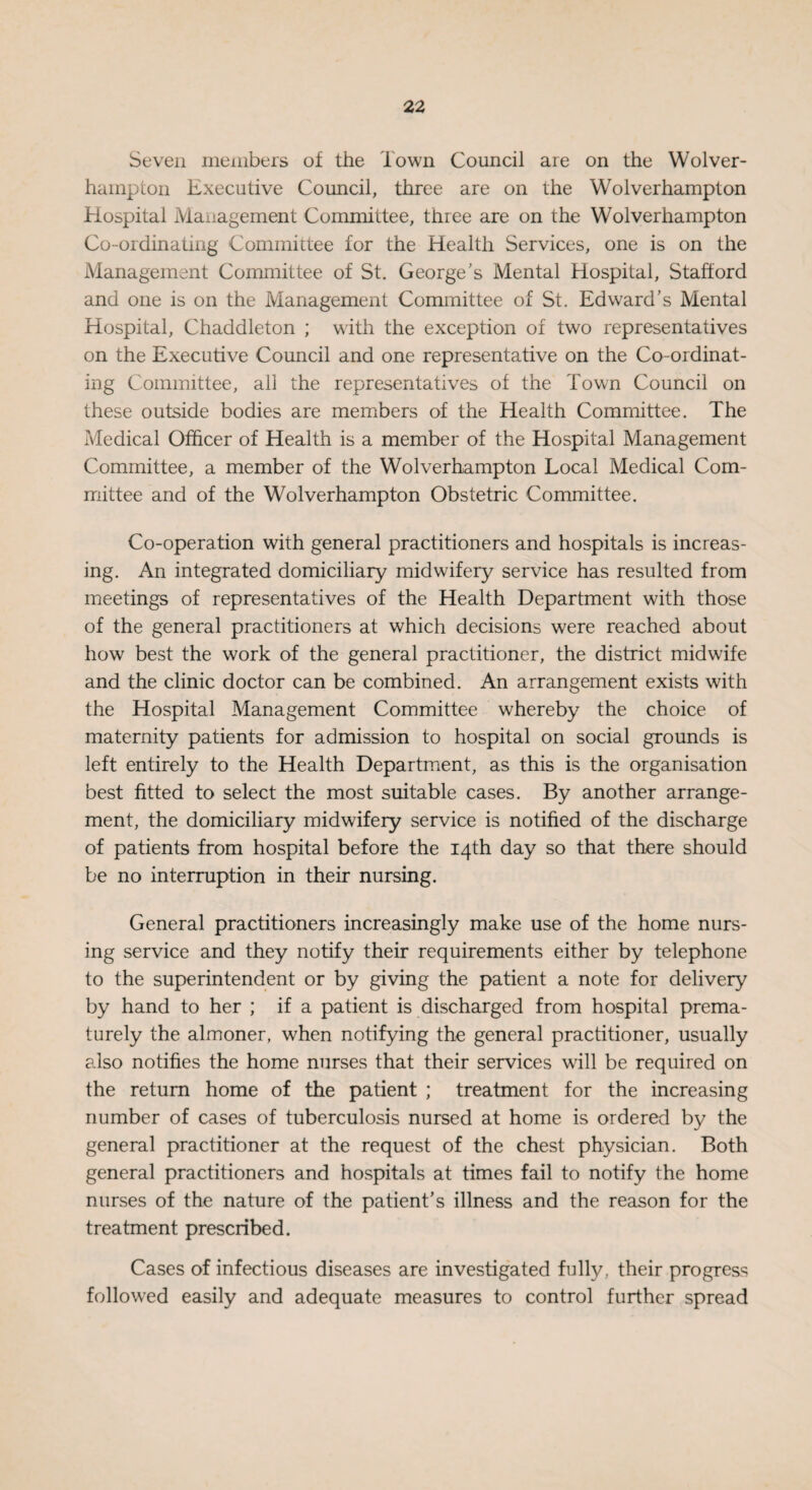 Seven members of the Town Council are on the Wolver¬ hampton Executive Council, three are on the Wolverhampton Hospital Management Committee, three are on the Wolverhampton Co-ordinating Committee for the Health Services, one is on the Management Committee of St. George's Mental Hospital, Stafford and one is on the Management Committee of St. Edward’s Mental Hospital, Chaddleton ; with the exception of two representatives on the Executive Council and one representative on the Co-ordinat¬ ing Committee, all the representatives of the Town Council on these outside bodies are members of the Health Committee. The Medical Officer of Health is a member of the Hospital Management Committee, a member of the Wolverhampton Local Medical Com¬ mittee and of the Wolverhampton Obstetric Committee. Co-operation with general practitioners and hospitals is increas¬ ing. An integrated domiciliary midwifery service has resulted from meetings of representatives of the Health Department with those of the general practitioners at which decisions were reached about how best the work of the general practitioner, the district midwife and the clinic doctor can be combined. An arrangement exists with the Hospital Management Committee whereby the choice of maternity patients for admission to hospital on social grounds is left entirely to the Health Department, as this is the organisation best fitted to select the most suitable cases. By another arrange¬ ment, the domiciliary midwifery service is notified of the discharge of patients from hospital before the 14th day so that there should be no interruption in their nursing. General practitioners increasingly make use of the home nurs¬ ing service and they notify their requirements either by telephone to the superintendent or by giving the patient a note for delivery by hand to her ; if a patient is discharged from hospital prema¬ turely the almoner, when notifying the general practitioner, usually also notifies the home nurses that their services wall be required on the return home of the patient ; treatment for the increasing number of cases of tuberculosis nursed at home is ordered by the general practitioner at the request of the chest physician. Both general practitioners and hospitals at times fail to notify the home nurses of the nature of the patient's illness and the reason for the treatment prescribed. Cases of infectious diseases are investigated fully, their progress followed easily and adequate measures to control further spread