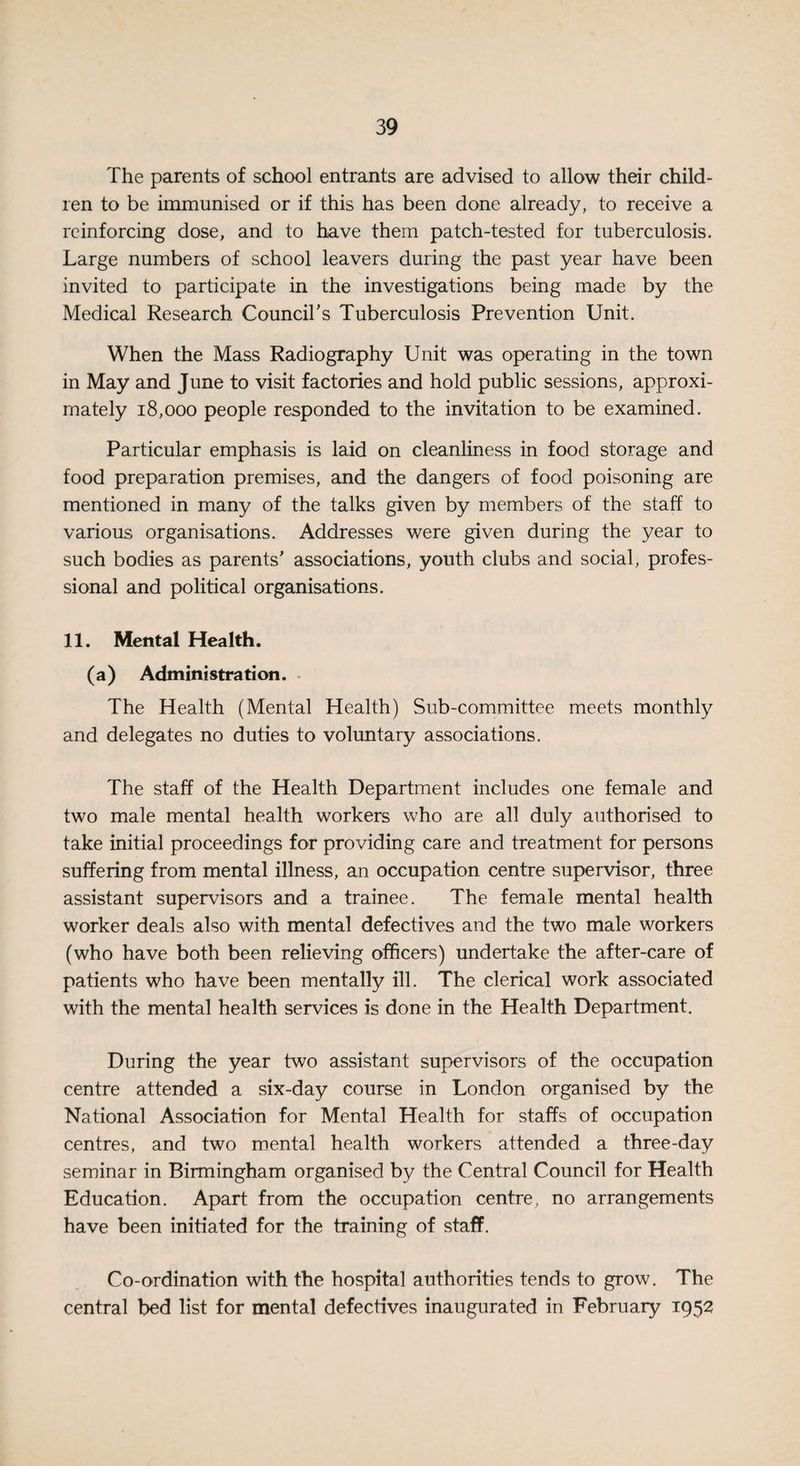 The parents of school entrants are advised to allow their child¬ ren to be immunised or if this has been done already, to receive a reinforcing dose, and to have them patch-tested for tuberculosis. Large numbers of school leavers during the past year have been invited to participate in the investigations being made by the Medical Research Council’s Tuberculosis Prevention Unit. When the Mass Radiography Unit was operating in the town in May and June to visit factories and hold public sessions, approxi¬ mately 18,000 people responded to the invitation to be examined. Particular emphasis is laid on cleanliness in food storage and food preparation premises, and the dangers of food poisoning are mentioned in many of the talks given by members of the staff to various organisations. Addresses were given during the year to such bodies as parents’ associations, youth clubs and social, profes¬ sional and political organisations. 11. Mental Health. (a) Administration. The Health (Mental Health) Sub-committee meets monthly and delegates no duties to voluntary associations. The staff of the Health Department includes one female and two male mental health workers who are all duly authorised to take initial proceedings for providing care and treatment for persons suffering from mental illness, an occupation centre supervisor, three assistant supervisors and a trainee. The female mental health worker deals also with mental defectives and the two male workers (who have both been relieving officers) undertake the after-care of patients who have been mentally ill. The clerical work associated with the mental health services is done in the Health Department. During the year two assistant supervisors of the occupation centre attended a six-day course in London organised by the National Association for Mental Health for staffs of occupation centres, and two mental health workers attended a three-day seminar in Birmingham organised by the Central Council for Health Education. Apart from the occupation centre, no arrangements have been initiated for the training of staff. Co-ordination with the hospital authorities tends to grow. The central bed list for mental defectives inaugurated in February 1952