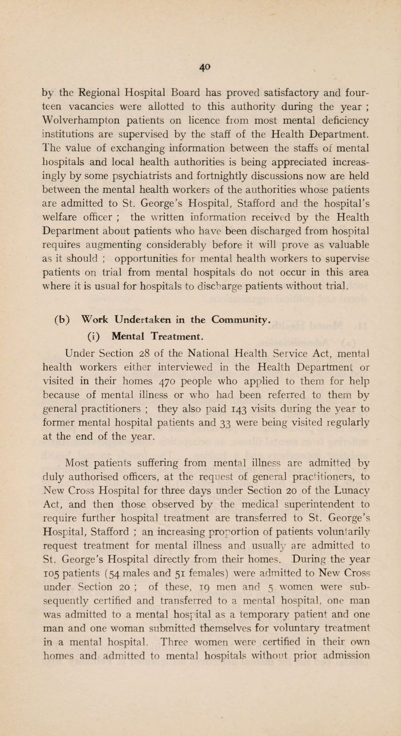 by the Regional Hospital Board has proved satisfactory and four¬ teen vacancies were allotted to this authority during the year ; Wolverhampton patients on licence fiom most mental deficiency institutions are supervised by the staff of the Health Department. The value of exchanging information between the staffs of mental hospitals and local health authorities is being appreciated increas¬ ingly by some psychiatrists and fortnightly discussions now are held between the mental health workers of the authorities whose patients are admitted to St. George’s Hospital, Stafford and the hospital’s welfare officer ; the written information received by the Health Department about patients who have been discharged from hospital requires augmenting considerably before it will prove as valuable as it should ; opportunities for mental health workers to supervise patients on trial from mental hospitals do not occur in this area where it is usual for hospitals to discharge patients without trial. (b) Work Undertaken in the Community. (i) Mental Treatment. Under Section 28 of the National Health Service Act, mental health workers either interviewed in the Health Department or visited in their homes 470 people who applied to them for help because of mental illness or who had been referred to them by general practitioners ; they also paid 143 visits during the year to former mental hospital patients and 33 were being visited regularly at the end of the year. Most patients suffering from mental illness are admitted by duly authorised officers, at the request of general practitioners, to New Cross Hospital for three days under Section 20 of the Lunacy Act, and then those observed by the medical superintendent to require further hospital treatment are transferred to St. George’s Hospital, Stafford ; an increasing proportion of patients voluntarily request treatment for mental illness and usually are admitted to St. George’s Hospital directly from their homes. During the year 105 patients (54 males and 51 females) were admitted to New Cross under Section 20 ; of these, 19 men and 5 women were sub¬ sequently certified and transferred to a mental hospital, one man was admitted to a mental hospital as a temporary patient and one man and one woman submitted themselves for voluntary treatment in a mental hospital. Three women were certified in their own homes and admitted to mental hospitals without prior admission