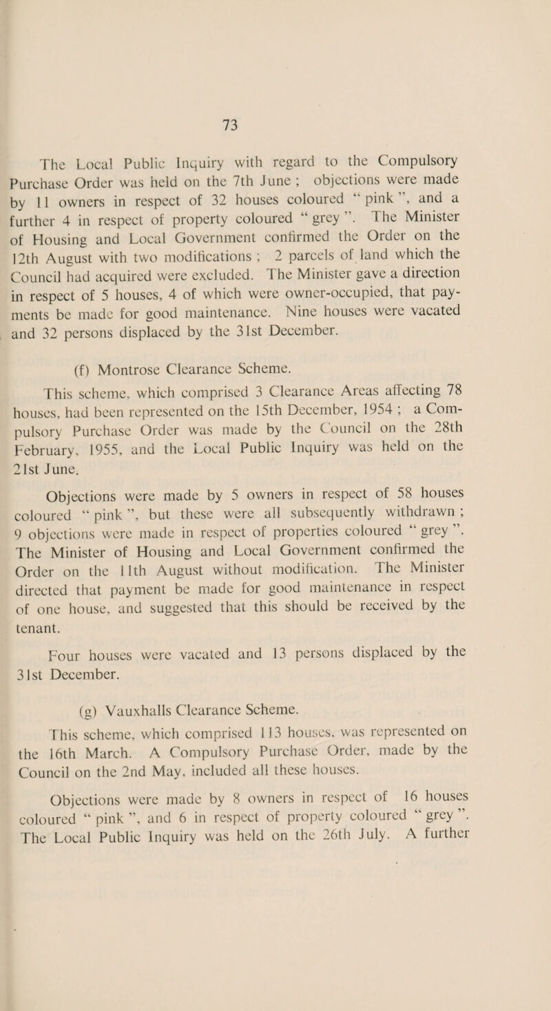 The Local Public Inquiry with regard to the Compulsory Purchase Order was held on the 7th June ; objections were made by 11 owners in respect of 32 houses coloured ‘ pink, and a further 4 in respect of property coloured “ grey The Minister of Housing and Local Government confirmed the Order on the 12th August with two modifications ; 2 parcels of land which the Council had acquired were excluded. The Minister gave a direction in respect of 5 houses, 4 of which were owner-occupied, that pay¬ ments be made for good maintenance. Nine houses were vacated and 32 persons displaced by the 31st December. (f) Montrose Clearance Scheme. This scheme, which comprised 3 Clearance Areas affecting 78 houses, had been represented on the 15th December, 1954 ; a Com¬ pulsory Purchase Order was made by the Council on the 28th February, 1955, and the Local Public Inquiry was held on the 21st June. Objections were made by 5 owners in respect of 58 houses coloured “ pink ”, but these were all subsequently withdrawn ; 9 objections were made in respect of properties coloured “ grey ”. The Minister of Housing and Local Government confirmed the Order on the 11th August without modification. The Minister directed that payment be made for good maintenance in respect of one house, and suggested that this should be received by the tenant. Four houses were vacated and 13 persons displaced by the 31st December. (g) Vauxhalls Clearance Scheme. This scheme, which comprised 113 houses, was represented on the 16th March. A Compulsory Purchase Order, made by the Council on the 2nd May, included all these houses. Objections were made by 8 owners in respect of 16 houses coloured “ pink ”, and 6 in respect of property coloured “ grey ”. The Local Public Inquiry was held on the 26th July. A further