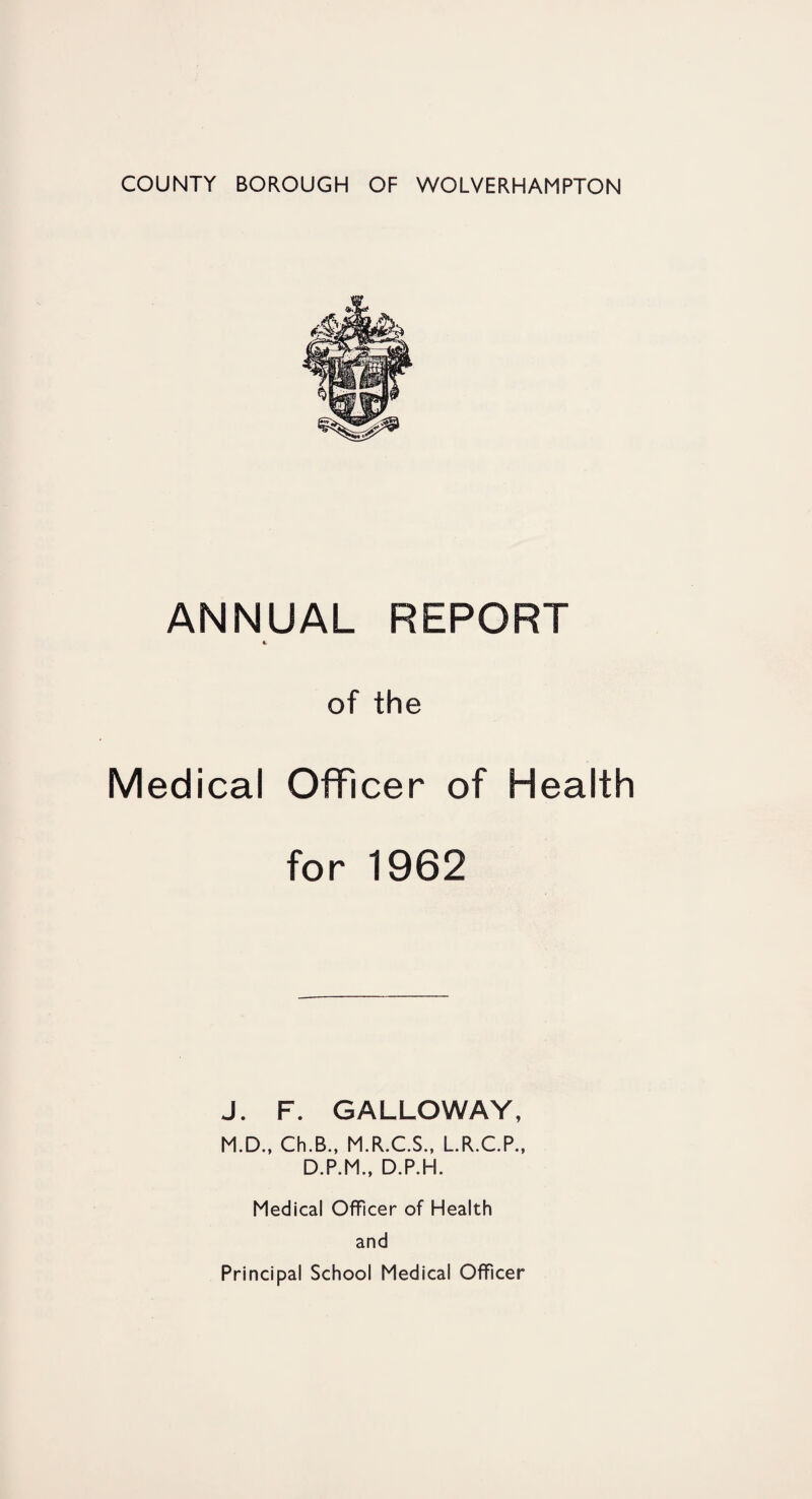 COUNTY BOROUGH OF WOLVERHAMPTON ANNUAL REPORT of the Medical Officer of Health for 1962 J. F. GALLOWAY, M.D., Ch.B., M.R.C.S., L.R.C.P., D.P.M., D.P.H. Medical Officer of Health and Principal School Medical Officer