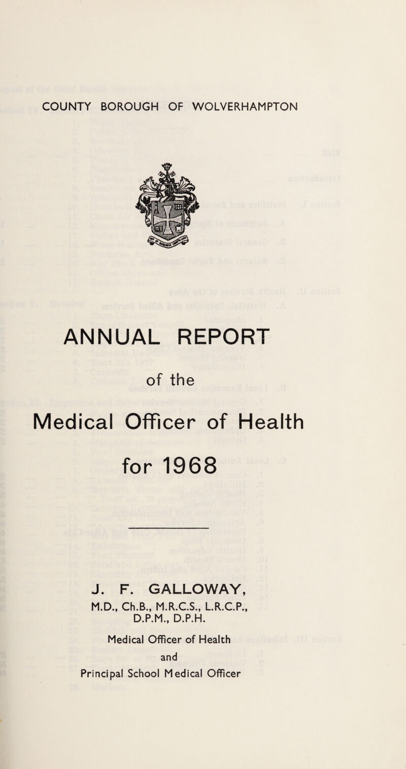 COUNTY BOROUGH OF WOLVERHAMPTON ANNUAL REPORT of the Medical Officer of Health for 1968 J. F. GALLOWAY, M.D., Ch.B., M.R.C.S., L.R.C.P., D.P.M., D.P.H. Medical Officer of Health and Principal School Medical Officer