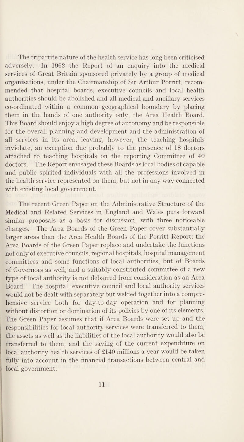 \ The tripartite nature of the health service has long been criticised adversely. In 1962 the Report of an enquiry into the medical services of Great Britain sponsored privately by a group of medical organisations, under the Chairmanship of Sir Arthur Porritt, recom¬ mended that hospital boards, executive councils and local health authorities should be abolished and all medical and ancillary services co-ordinated within a common geographical boundary by placing them in the hands of one authority only, the Area Health Board. This Board should enjoy a high degree of autonomy and be responsible for the overall planning and development and the administration of all services in its area, leaving, however, the teaching hospitals inviolate, an exception due probably to the presence of 18 doctors attached to teaching hospitals on the reporting Committee of 40 doctors. The Report envisaged these Boards as local bodies of capable and public spirited individuals with all the professions involved in the health service represented on them, but not in any way connected with existing local government. The recent Green Paper on the Administrative Structure of the Medical and Related Services in England and Wales puts forward similar proposals as a basis for discussion, with three noticeable changes. The Area Boards of the Green Paper cover substantially larger areas than the Area Health Boards of the Porritt Report: the Area Boards of the Green Paper replace and undertake the functions not only of executive councils, regional hospitals, hospital management committees and some functions of local authorities, but of Boards of Governors as well; and a suitably constituted committee of a new type of local authority is not debarred from consideration as an Area Board. The hospital, executive council and local authority services would not be dealt with separately but welded together into a compre¬ hensive service both for day-to-day operation and for planning without distortion or domination of its policies by one of its elements. The Green Paper assumes that if Area Boards were set up and the responsibilities for local authority services were transferred to them, the assets as well as the liabilities of the local authority would also be transferred to them, and the saving of the current expenditure on local authority health services of £140 millions a year would be taken fully into account in the financial transactions between central and local government.