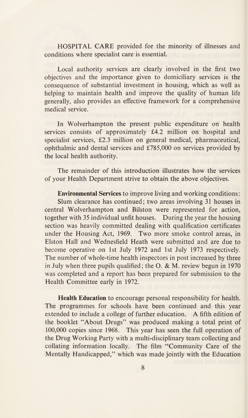 HOSPITAL CARE provided for the minority of illnesses and conditions where specialist care is essential. Local authority services are clearly involved in the first two objectives and the importance given to domiciliary services is the consequence of substantial investment in housing, which as well as helping to maintain health and improve the quality of human life generally, also provides an effective framework for a comprehensive medical service. In Wolverhampton the present public expenditure on health services consists of approximately £4.2 million on hospital and specialist services, £2.3 million on general medical, pharmaceutical, ophthalmic and dental services and £785,000 on services provided by the local health authority. The remainder of this introduction illustrates how the services of your Health Department strive to obtain the above objectives. Environmental Services to improve living and working conditions: Slum clearance has continued; two areas involving 31 houses in central Wolverhampton and Bilston were represented for action, together with 35 individual unfit houses. During the year the housing section was heavily committed dealing with qualification certificates under the Housing Act, 1969. Two more smoke control areas, in Elston Hall and Wednesfield Heath were submitted and are due to become operative on 1st July 1972 and 1st July 1973 respectively. The number of whole-time health inspectors in post increased by three in July when three pupils qualified; the O. & M. review begun in 1970 was completed and a report has been prepared for submission to the Health Committee early in 1972. Health Education to encourage personal responsibility for health. The programmes for schools have been continued and this year extended to include a college of further education. A fifth edition of the booklet “About Drugs” was produced making a total print of 100,000 copies since 1968. This year has seen the full operation of the Drug Working Party with a multi-disciplinary team collecting and collating information locally. The film “Community Care of the Mentally Handicapped,” which was made jointly with the Education