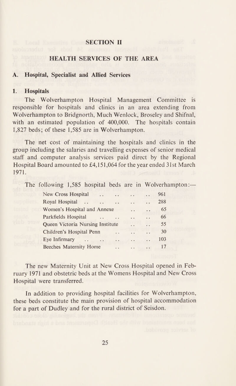 SECTION II HEALTH SERVICES OF THE AREA A. Hospital, Specialist and Allied Services 1. Hospitals The Wolverhampton Hospital Management Committee is responsible for hospitals and clinics in an area extending from Wolverhampton to Bridgnorth, Much Wenlock, Broseley and Shifnal, with an estimated population of 400,000. The hospitals contain 1,827 beds; of these 1,585 are in Wolverhampton. The net cost of maintaining the hospitals and clinics in the group including the salaries and travelling expenses of senior medical staff' and computer analysis services paid direct by the Regional Hospital Board amounted to £4,151,064 for the year ended 31st March 1971. The following 1,585 hospital beds are in Wolverhampton:— New Cross Hospital Royal Hospital Women’s Hospital and Annexe Parkfields Hospital Queen Victoria Nursing Institute Children’s Hospital Penn Eye Infirmary Beeches Maternity Home 961 288 65 66 55 30 103 17 The new Maternity Unit at New Cross Hospital opened in Feb¬ ruary 1971 and obstetric beds at the Womens Hospital and New Cross Hospital were transferred. In addition to providing hospital facilities for Wolverhampton, these beds constitute the main provision of hospital accommodation for a part of Dudley and for the rural district of Seisdon.