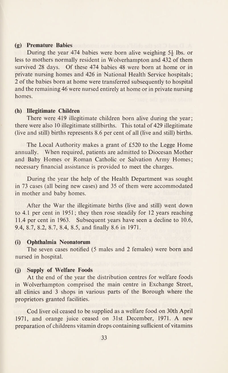 (g) Premature Babies During the year 474 babies were born alive weighing 5f lbs. or less to mothers normally resident in Wolverhampton and 432 of them survived 28 days. Of these 474 babies 48 were born at home or in private nursing homes and 426 in National Health Service hospitals; 2 of the babies born at home were transferred subsequently to hospital and the remaining 46 were nursed entirely at home or in private nursing homes. (h) Illegitimate Children There were 419 illegitimate children born alive during the year; there were also 10 illegitimate stillbirths. This total of 429 illegitimate (live and still) births represents 8.6 per cent of all (live and still) births. The Local Authority makes a grant of £520 to the Legge Home annually. When required, patients are admitted to Diocesan Mother and Baby Homes or Roman Catholic or Salvation Army Homes; necessary financial assistance is provided to meet the charges. During the year the help of the Health Department was sought in 73 cases (all being new cases) and 35 of them were accommodated in mother and baby homes. After the War the illegitimate births (live and still) went down to 4.1 per cent in 1951; they then rose steadily for 12 years reaching 11.4 per cent in 1963. Subsequent years have seen a decline to 10.6, 9.4, 8.7, 8.2, 8.7, 8.4, 8.5, and finally 8.6 in 1971. (i) Ophthalmia Neonatorum The seven cases notified (5 males and 2 females) were born and nursed in hospital. (j) Supply of Welfare Foods At the end of the year the distribution centres for welfare foods in Wolverhampton comprised the main centre in Exchange Street, all clinics and 3 shops in various parts of the Borough where the proprietors granted facilities. Cod liver oil ceased to be supplied as a welfare food on 30th April 1971, and orange juice ceased on 31st December, 1971. A new preparation of childrens vitamin drops containing sufficient of vitamins