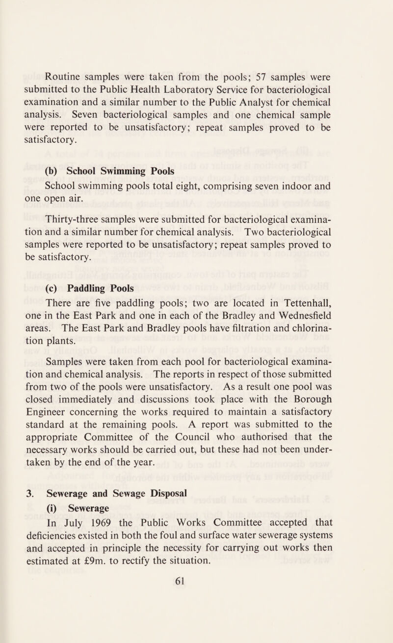 Routine samples were taken from the pools; 57 samples were submitted to the Public Health Laboratory Service for bacteriological examination and a similar number to the Public Analyst for chemical analysis. Seven bacteriological samples and one chemical sample were reported to be unsatisfactory; repeat samples proved to be satisfactory. (b) School Swimming Pools School swimming pools total eight, comprising seven indoor and one open air. Thirty-three samples were submitted for bacteriological examina¬ tion and a similar number for chemical analysis. Two bacteriological samples were reported to be unsatisfactory; repeat samples proved to be satisfactory. (c) Paddling Pools There are five paddling pools; two are located in Tettenhall, one in the East Park and one in each of the Bradley and Wednesfield areas. The East Park and Bradley pools have filtration and chlorina¬ tion plants. Samples were taken from each pool for bacteriological examina¬ tion and chemical analysis. The reports in respect of those submitted from two of the pools were unsatisfactory. As a result one pool was closed immediately and discussions took place with the Borough Engineer concerning the works required to maintain a satisfactory standard at the remaining pools. A report was submitted to the appropriate Committee of the Council who authorised that the necessary works should be carried out, but these had not been under¬ taken by the end of the year. 3. Sewerage and Sewage Disposal (i) Sewerage In July 1969 the Public Works Committee accepted that deficiencies existed in both the foul and surface water sewerage systems and accepted in principle the necessity for carrying out works then estimated at £9m. to rectify the situation.