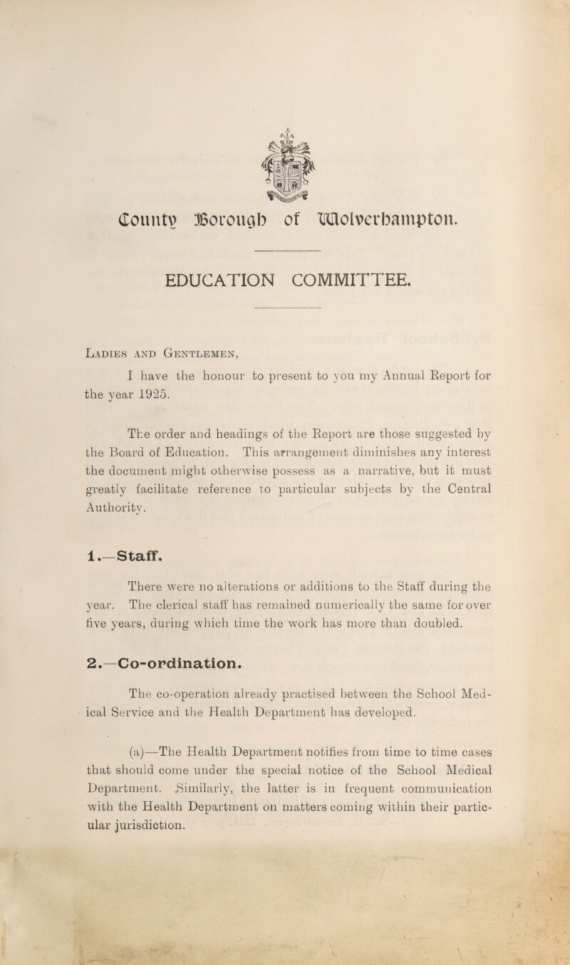 <s\U> Gountv Borough of Wolverhampton. EDUCATION COMMITTEE. Ladies and Gentlemen, I have the honour to present to you my Annual Report for the vear 1925. »/ The order and headings of the Report are those suggested by the Board of Education. This arrangement diminishes any interest the document might otherwise possess as a narrative, but it must greatly facilitate reference to particular subjects by the Central Authority. 1. —Staff. There were no alterations or additions to the Staff during the year. The clerical staff has remained numerically the same for over five years, during which time the work has more than doubled. 2. —Co-ordination. The co-operation already practised between the School Med¬ ical Service and the Health Department has developed. (a)—The Health Department notifies from time to time cases that should come under the special notice of the School Medical Department. .Similarly, the latter is in frequent communication with the Health Department on matters coming within their partic¬ ular jurisdiction.