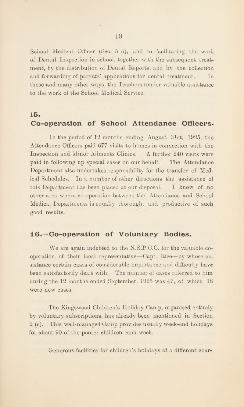 School Medical Officer (Sec. 5 a), and in facilitating the work of Dental Inspection in school, together with the subsequent treat¬ ment, by the distribution of Dental Reports, and by the collection and forwarding of parents’ applications for dental treatment. In these and many other ways, the Teachers render valuable assistance to the work of the School Medical Service. 15. Co-operation of School Attendance Officers. In the period of 12 months ending August 31st, 1925, the Attendance Officers paid 677 visits to homes in connection with the Inspection and Minor Ailments Clinics. A further 240 visits were paid in following up special cases on our behalf. The Attendance Department also undertakes responsibility for the transfer of Med¬ ical Schedules. In a number of other directions the assistance of this Department has been placed at our disposal. I know of no other area where co-operation between the Attendance and School Medical Departments is equally thorough, and productive of such good results. 16. Co-operation of Voluntary Bodies. We are again indebted to the N.S.P.C.C. for the valuable co¬ operation of their local representative—Capt. Rice—by whose as¬ sistance certain cases of considerable importance and difficulty have been satisfactorily dealt with. The number of cases referred to him during the 12 months ended September, 1925 was 47, of which 18 were new cases. The Kingswood Children’s Holiday Camp, organised entirely by voluntary subscriptions, has already been mentioned in Section 9 (c). This well-managed Camp provides usually week-end holidays for about 90 of the poorer children each week. Generous facilities for children’s holidays of a different char-