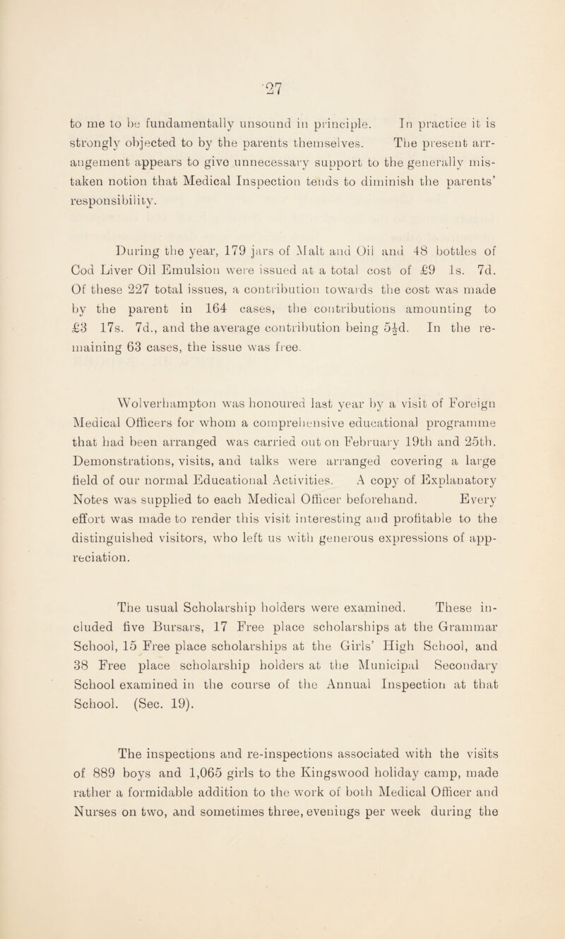 ’27 to me to be fundamentally unsound in principle. In practice it is strongly objected to by the parents themselves. The present arr¬ angement appears to give unnecessary support to the generally mis¬ taken notion that Medical Inspection tends to diminish the parents’ responsibility. During the year, 179 jars of Malt and Oil and 48 bottles of Cod Liver Oil Emulsion were issued at a total cost of £9 Is. 7d. Of these 227 total issues, a contribution towards the cost wTas made by the parent in 164 cases, the contributions amounting to £3 17s. 7d., and the average contribution being 5§d. In the re¬ maining 63 cases, the issue was free. Wolverhampton was honoured last year by a visit of Foreign Medical Officers for whom a comprehensive educational programme that had been arranged was carried out on February 19th and 25th. Demonstrations, visits, and talks were arranged covering a large field of our normal Educational Activities. A copy of Explanatory Notes was supplied to each Medical Officer beforehand. Every effort was made to render this visit interesting and profitable to the distinguished visitors, who left us with generous expressions of app¬ reciation. The usual Scholarship holders were examined. These in¬ cluded five Bursars, 17 Free place scholarships at the Grammar School, 15 Free place scholarships at the Girls’ High School, and 38 Free place scholarship holders at the Municipal Secondary School examined in the course of the Annual Inspection at that School. (Sec. 19). The inspections and re-inspections associated with the visits of 889 boys and 1,065 girls to the Kings wood holiday camp, made rather a formidable addition to the work of both Medical Officer and Nurses on two, and sometimes three, evenings per week during the