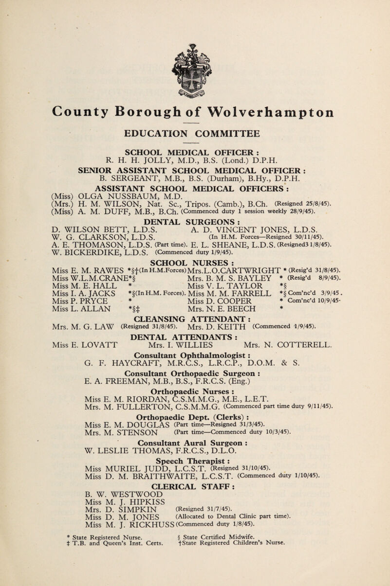 EDUCATION COMMITTEE SCHOOL MEDICAL OFFICER : R. H. H. JOLLY, M.D., B.S. (Lond.) D.P.H. SENIOR ASSISTANT SCHOOL MEDICAL OFFICER: B. SERGEANT, M.B., B.S. (Durham), B.Hy., D.P.H. ASSISTANT SCHOOL MEDICAL OFFICERS : (Miss) OLGA NUSSBAUM, M.D. (Mrs.) H. M. WILSON, Nat. Sc., Tripos. (Camb.), B.Ch. (Resigned 25/8/45). (Miss) A. M. DUFF, M.B., B.Ch. (Commenced duty 1 session weekly 28/9/45). DENTAL SURGEONS: D. WILSON BETT, L.D.S. A. D. VINCENT JONES, L.D.S. W. G. CLARKSON, L.D.S. (In H.M. Forces—Resigned 30/11/45). A. E. THOMASON, L.D.S. (Part time). E. L. SHEANE, L.D.S. (Resigned3 1/8/45). W. BICKERDIKE, L.D.S. (Commenced duty 1/9/45). SCHOOL NURSES : Miss E. M. RAWES *§f (In H.M.Forces)Mrs.L.O.CARTWRIGHT * (Resig’d 31/8/45) Miss W.L.M.CRANE*§ Mrs. B. M. S. BAYLEY * (Resig’d 8/9/45) Miss M. E. HALL * Miss V. L. TAYLOR Miss I. A. JACKS *§(InH.M. Forces). Miss M. M. FARRELL Miss P. PRYCE * Miss D. COOPER Miss L. ALLAN *§t Mrs. N. E. BEECH *§ *§ Com’nc’d 3/9/45 * Com’nc’d 10/9/45- * Mrs. M. G. LAW CLEANSING ATTENDANT: (Resigned 31/8/45). Mrs. D. KEITH (Commenced 1/9/45). DENTAL ATTENDANTS : Miss E. LOVATT Mrs. I. WILLIES Mrs. N. COTTERELL. Consultant Ophthalmologist : G. F. HAYCRAFT, M.R.C.S., L.R.C.P., D.O.M. & S. Consultant Orthopaedic Surgeon : E. A. FREEMAN, M.B., B.S., F.R.C.S. (Eng.) Orthopaedic Nurses : Miss E. M. RIORDAN, C.S.M.M.G., M.E., L.E.T. Mrs. M. FULLERTON, C.S.M.M.G. (Commenced part time duty 9/11/45). Orthopaedic Dept. (Clerks) : Miss E. M. DOUGLAS (Part time—Resigned 31/3/45). Mrs. M. STENSON (Part time—Commenced duty 10/3/45). Consultant Aural Surgeon : W. LESLIE THOMAS, F.R.C.S., D.L.O. Miss MURIEL JUDD, L.C.S.T. (Resigned 31/10/45). Miss D. M. BRAITHWAITE, L.C.S.T. (Commenced duty 1/10/45). CLERICAL STAFF: B. W. WESTWOOD Miss M. J. HIPKISS Mrs. D. SIMPKIN (Resigned 31/7/45). Miss D. M. JONES (Allocated to Dental Clinic part time). Miss M. J. RICKHUSS (Commenced duty 1/8/45). * State Registered Nurse. § State Certified Midwife, t T.B. and Queen’s Inst. Certs. fState Registered Children’s Nurse.