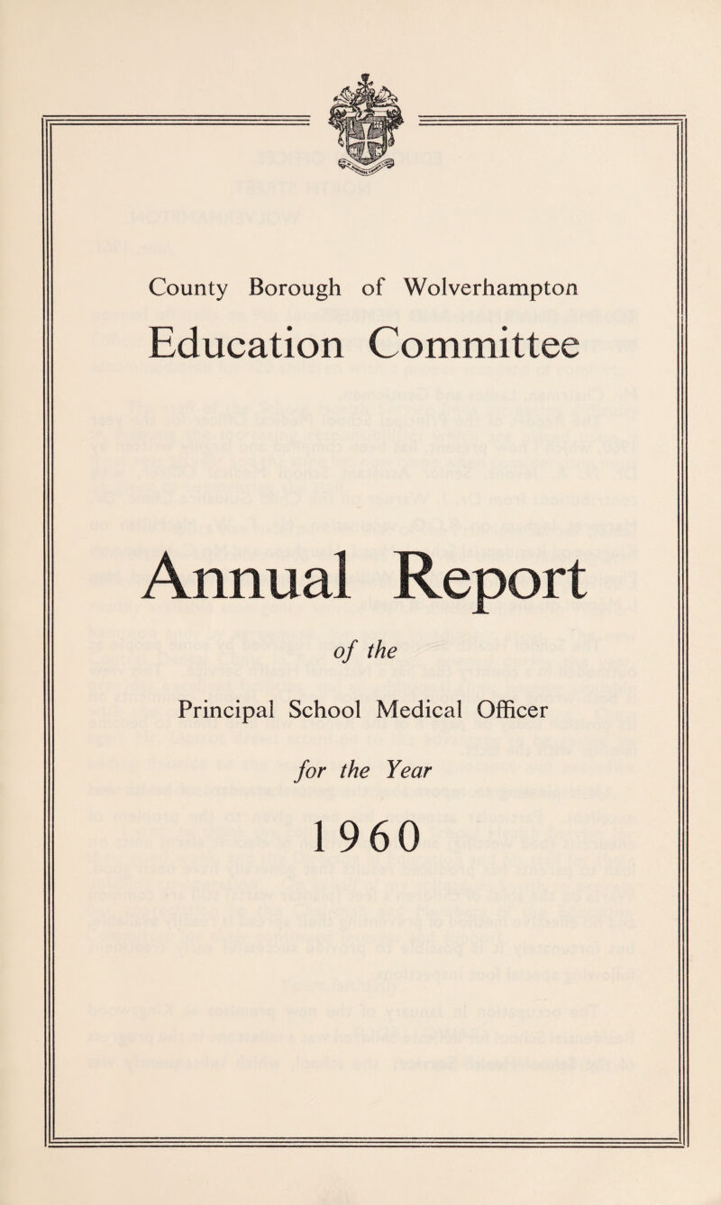 County Borough of Wolverhampton Education Committee An nual Report of the Principal School Medical Officer for the Year I960