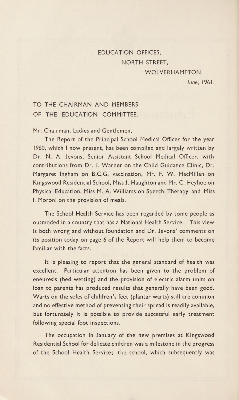 EDUCATION OFFICES, NORTH STREET, WOLVERHAMPTON. June, 1961. TO THE CHAIRMAN AND MEMBERS OF THE EDUCATION COMMITTEE. Mr. Chairman, Ladies and Gentlemen, The Report of the Principal School Medical Officer for the year I960, which I now present, has been compiled and largely written by Dr. N. A. Jevons, Senior Assistant School Medical Officer, with contributions from Dr. J. Warner on the Child Guidance Clinic, Dr. Margaret Ingham on B.C.G. vaccination, Mr. F. W. MacMillan on Kingswood Residential School, Miss J. Haughton and Mr. C. Heyhoe on Physical Education, Miss M. A. Williams on Speech Therapy and Miss I. Moroni on the provision of meals. The School Health Service has been regarded by some people as outmoded in a country that has a National Health Service. This view is both wrong and without foundation and Dr. Jevons’ comments on its position today on page 6 of the Report will help them to become familiar with the facts. It is pleasing to report that the general standard of health was excellent. Particular attention has been given to the problem of eneuresis (bed wetting) and the provision of electric alarm units on loan to parents has produced results that generally have been good. Warts on the soles of children’s feet (plantar warts) still are common and no effective method of preventing their spread is readily available, but fortunately it is possible to provide successful early treatment following special foot inspections. The occupation in January of the new premises at Kingswood Residential School for delicate children was a milestone in the progress of the School Health Service; the school, which subsequently was