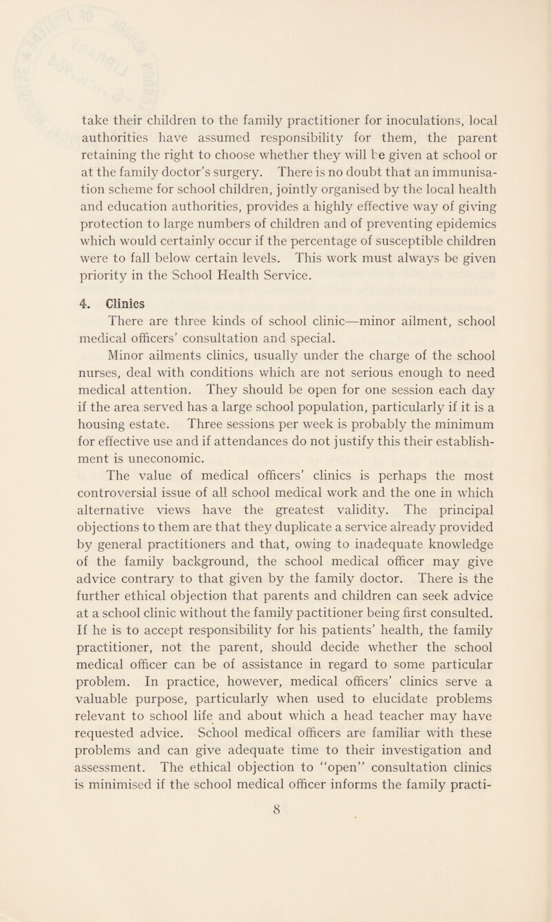 take their children to the family practitioner for inoculations, local authorities have assumed responsibility for them, the parent retaining the right to choose whether they will he given at school or at the family doctor’s surgery. There is no doubt that an immunisa¬ tion scheme for school children, jointly organised by the local health and education authorities, provides a highly effective way of giving protection to large numbers of children and of preventing epidemics which would certainly occur if the percentage of susceptible children were to fall below certain levels. This work must always be given priority in the School Health Service. 4. Clinics There are three kinds of school clinic—minor ailment, school medical officers’ consultation and special. Minor ailments clinics, usually under the charge of the school nurses, deal with conditions which are not serious enough to need medical attention. They should be open for one session each day if the area served has a large school population, particularly if it is a housing estate. Three sessions per week is probably the minimum for effective use and if attendances do not justify this their establish¬ ment is uneconomic. The value of medical officers’ clinics is perhaps the most controversial issue of all school medical work and the one in which alternative views have the greatest validity. The principal objections to them are that they duplicate a service already provided by general practitioners and that, owing to inadequate knowledge of the family background, the school medical officer may give advice contrary to that given by the family doctor. There is the further ethical objection that parents and children can seek advice at a school clinic without the family pactitioner being first consulted. If he is to accept responsibility for his patients’ health, the family practitioner, not the parent, should decide whether the school medical officer can be of assistance in regard to some particular problem. In practice, however, medical officers’ clinics serve a valuable purpose, particularly when used to elucidate problems relevant to school life and about which a head teacher may have requested advice. School medical officers are familiar with these problems and can give adequate time to their investigation and assessment. The ethical objection to “open” consultation clinics is minimised if the school medical officer informs the family practi-
