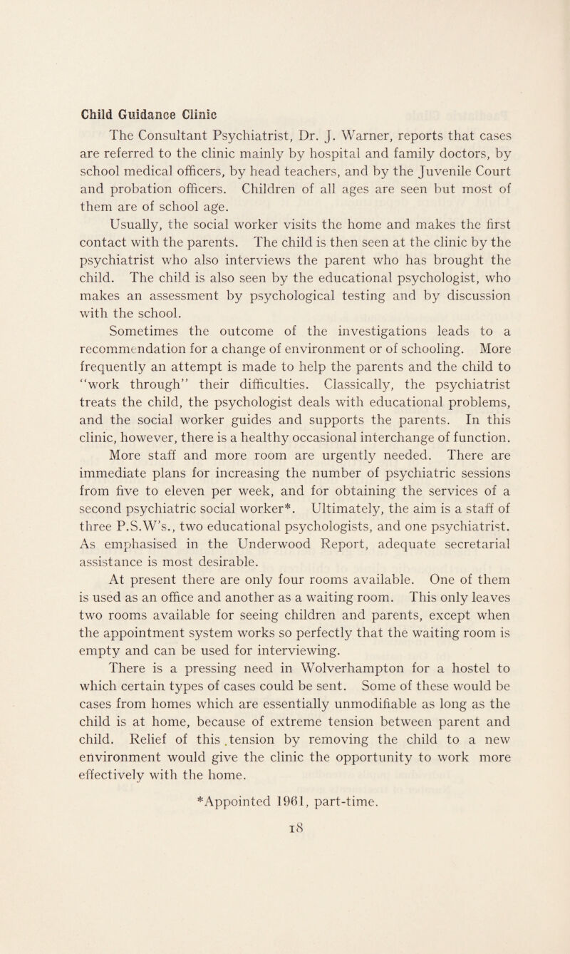 Child Guidance Clinic The Consultant Psychiatrist, Dr. J. Warner, reports that cases are referred to the clinic mainly by hospital and family doctors, by school medical officers, by head teachers, and by the Juvenile Court and probation officers. Children of all ages are seen but most of them are of school age. Usually, the social worker visits the home and makes the first contact with the parents. The child is then seen at the clinic by the psychiatrist who also interviews the parent who has brought the child. The child is also seen by the educational psychologist, who makes an assessment by psychological testing and by discussion with the school. Sometimes the outcome of the investigations leads to a recommendation for a change of environment or of schooling. More frequently an attempt is made to help the parents and the child to “work through” their difficulties. Classically, the psychiatrist treats the child, the psychologist deals with educational problems, and the social worker guides and supports the parents. In this clinic, however, there is a healthy occasional interchange of function. More staff and more room are urgently needed. There are immediate plans for increasing the number of psychiatric sessions from five to eleven per week, and for obtaining the services of a second psychiatric social worker*. Ultimately, the aim is a staff of three P.S.W’s., two educational psychologists, and one psychiatrist. As emphasised in the Underwood Report, adequate secretarial assistance is most desirable. At present there are only four rooms available. One of them is used as an office and another as a waiting room. This only leaves two rooms available for seeing children and parents, except when the appointment system works so perfectly that the waiting room is empty and can be used for interviewing. There is a pressing need in Wolverhampton for a hostel to which certain types of cases could be sent. Some of these would be cases from homes which are essentially unmodifiable as long as the child is at home, because of extreme tension between parent and child. Relief of this Tension by removing the child to a new environment would give the clinic the opportunity to work more effectively with the home. ^Appointed 1961, part-time.