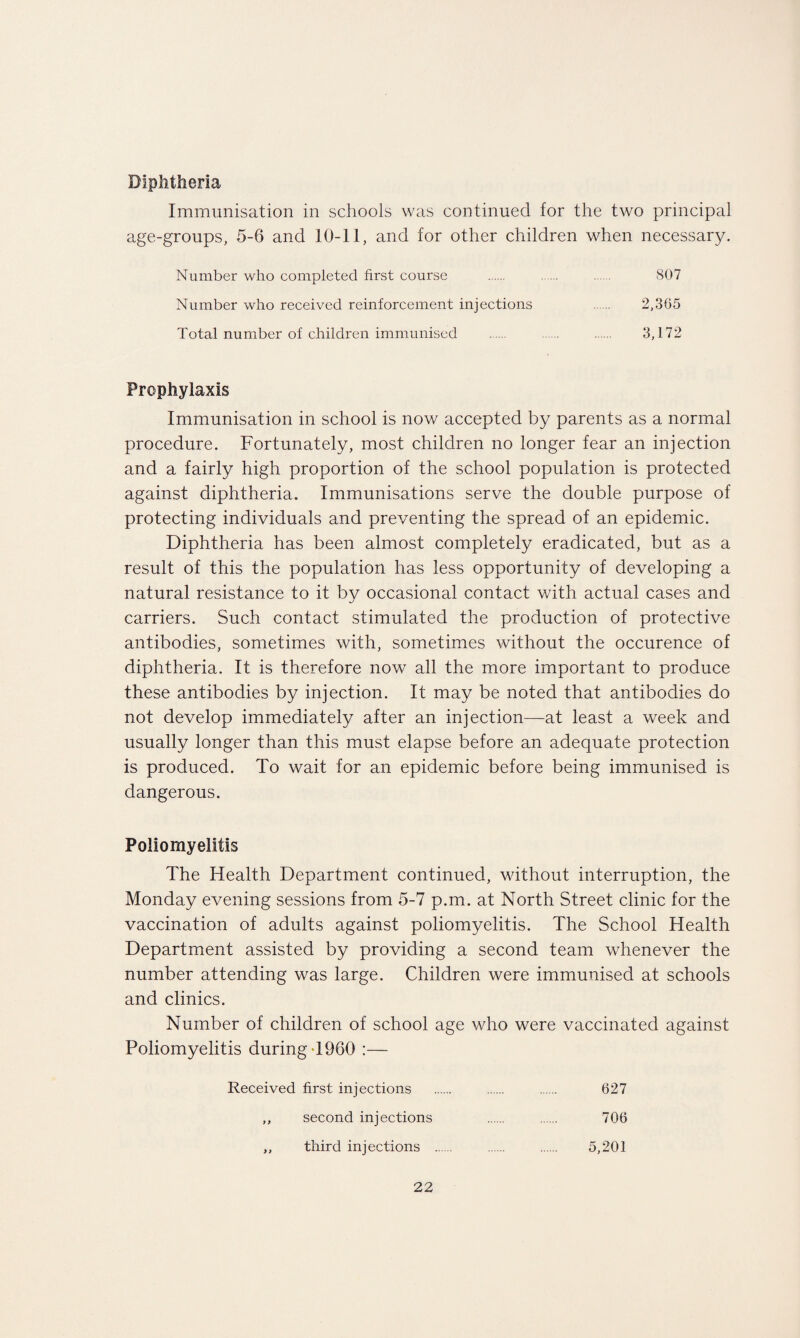 Immunisation in schools was continued for the two principal age-groups, 5-6 and 10-11, and for other children when necessary. Number who completed first course . . . 807 Number who received reinforcement injections . 2,365 Total number of children immunised . ...... . 3,172 Prophylaxis Immunisation in school is now accepted by parents as a normal procedure. Fortunately, most children no longer fear an injection and a fairly high proportion of the school population is protected against diphtheria. Immunisations serve the double purpose of protecting individuals and preventing the spread of an epidemic. Diphtheria has been almost completely eradicated, but as a result of this the population has less opportunity of developing a natural resistance to it by occasional contact with actual cases and carriers. Such contact stimulated the production of protective antibodies, sometimes with, sometimes without the occurence of diphtheria. It is therefore now all the more important to produce these antibodies by injection. It may be noted that antibodies do not develop immediately after an injection—at least a week and usually longer than this must elapse before an adequate protection is produced. To wait for an epidemic before being immunised is dangerous. Poliomyelitis The Health Department continued, without interruption, the Monday evening sessions from 5-7 p.m. at North Street clinic for the vaccination of adults against poliomyelitis. The School Health Department assisted by providing a second team whenever the number attending was large. Children were immunised at schools and clinics. Number of children of school age who were vaccinated against Poliomyelitis during >1960 :— Received first injections . . . 627 ,, second injections . . 706 ,, third injections . . 5,201