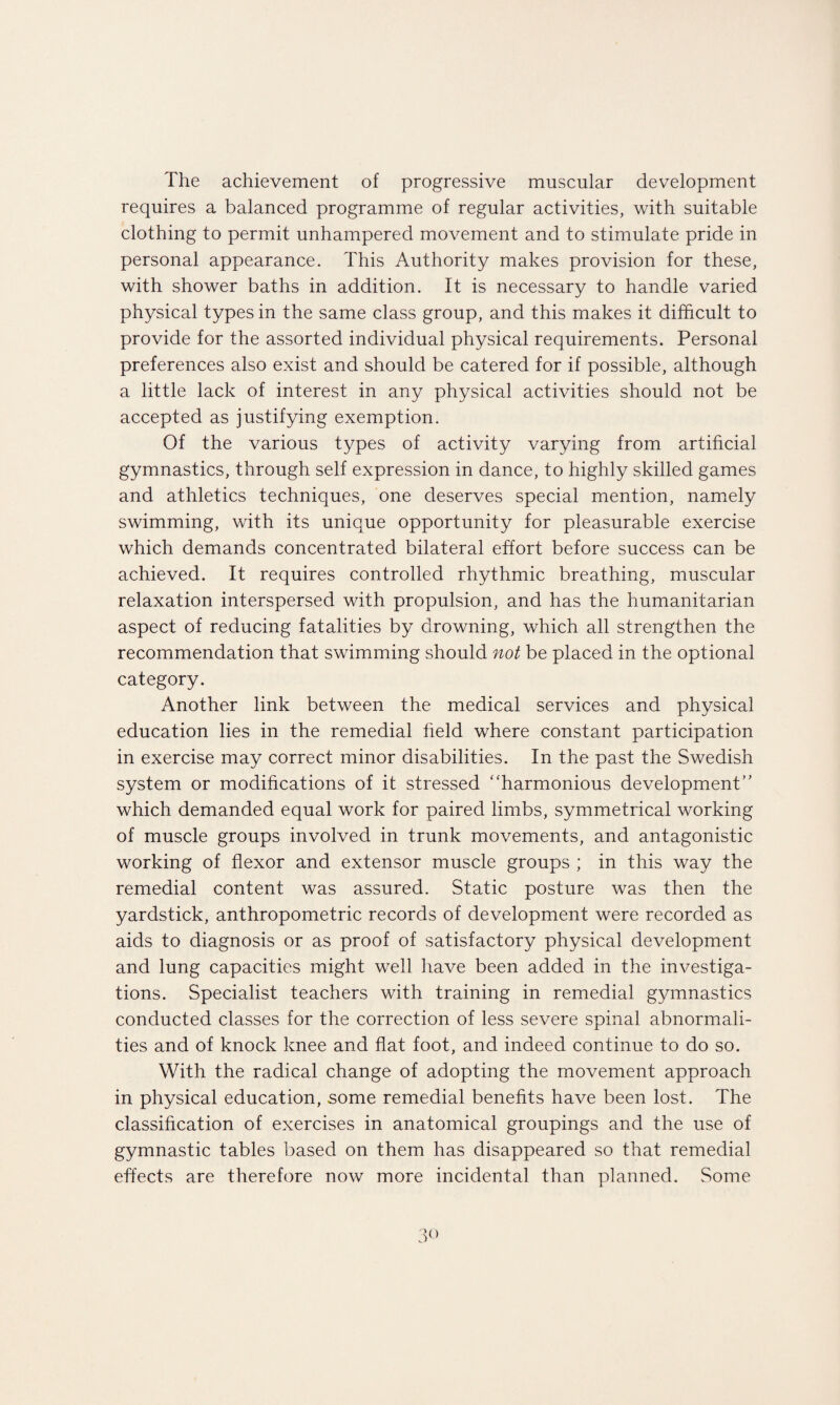 The achievement of progressive muscular development requires a balanced programme of regular activities, with suitable clothing to permit unhampered movement and to stimulate pride in personal appearance. This Authority makes provision for these, with shower baths in addition. It is necessary to handle varied physical types in the same class group, and this makes it difficult to provide for the assorted individual physical requirements. Personal preferences also exist and should be catered for if possible, although a little lack of interest in any physical activities should not be accepted as justifying exemption. Of the various types of activity varying from artificial gymnastics, through self expression in dance, to highly skilled games and athletics techniques, one deserves special mention, namely swimming, with its unique opportunity for pleasurable exercise which demands concentrated bilateral effort before success can be achieved. It requires controlled rhythmic breathing, muscular relaxation interspersed with propulsion, and has the humanitarian aspect of reducing fatalities by drowning, which all strengthen the recommendation that swimming should not be placed in the optional category. Another link between the medical services and physical education lies in the remedial field where constant participation in exercise may correct minor disabilities. In the past the Swedish system or modifications of it stressed harmonious development which demanded equal work for paired limbs, symmetrical working of muscle groups involved in trunk movements, and antagonistic working of flexor and extensor muscle groups ; in this way the remedial content was assured. Static posture was then the yardstick, anthropometric records of development were recorded as aids to diagnosis or as proof of satisfactory physical development and lung capacities might well have been added in the investiga¬ tions. Specialist teachers with training in remedial gymnastics conducted classes for the correction of less severe spinal abnormali¬ ties and of knock knee and flat foot, and indeed continue to do so. With the radical change of adopting the movement approach in physical education, some remedial benefits have been lost. The classification of exercises in anatomical groupings and the use of gymnastic tables based on them has disappeared so that remedial effects are therefore now more incidental than planned. Some 'to