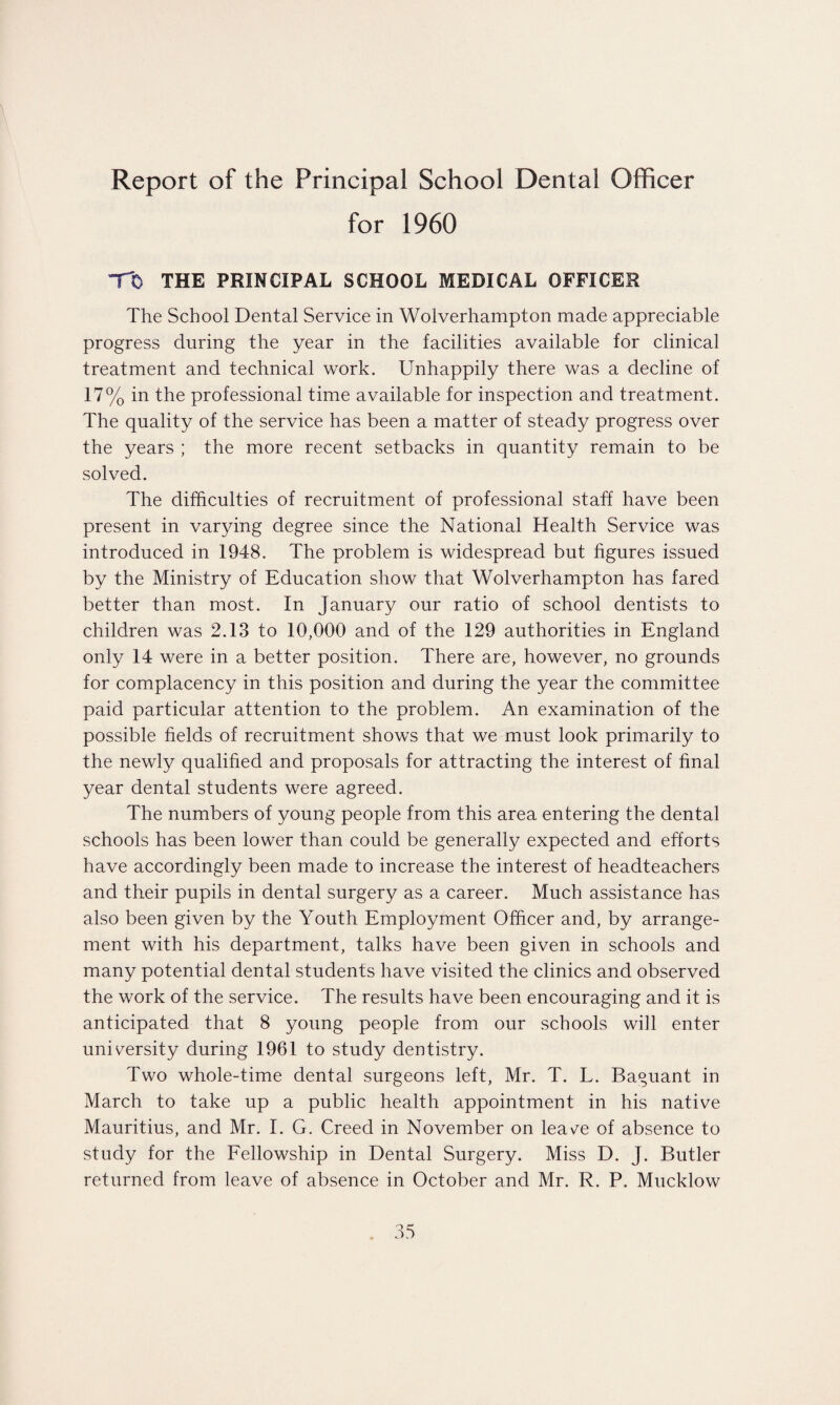 Report of the Principal School Dental Officer for 1960 TO THE PRINCIPAL SCHOOL MEDICAL OFFICER The School Dental Service in Wolverhampton made appreciable progress during the year in the facilities available for clinical treatment and technical work. Unhappily there was a decline of 17% in the professional time available for inspection and treatment. The quality of the service has been a matter of steady progress over the years ; the more recent setbacks in quantity remain to be solved. The difficulties of recruitment of professional staff have been present in varying degree since the National Health Service was introduced in 1948. The problem is widespread but figures issued by the Ministry of Education show that Wolverhampton has fared better than most. In January our ratio of school dentists to children was 2.13 to 10,000 and of the 129 authorities in England only 14 were in a better position. There are, however, no grounds for complacency in this position and during the year the committee paid particular attention to the problem. An examination of the possible fields of recruitment shows that we must look primarily to the newly qualified and proposals for attracting the interest of final year dental students were agreed. The numbers of young people from this area entering the dental schools has been lower than could be generally expected and efforts have accordingly been made to increase the interest of headteachers and their pupils in dental surgery as a career. Much assistance has also been given by the Youth Employment Officer and, by arrange¬ ment with his department, talks have been given in schools and many potential dental students have visited the clinics and observed the work of the service. The results have been encouraging and it is anticipated that 8 young people from our schools will enter university during 1961 to study dentistry. Two whole-time dental surgeons left, Mr. T. L. Baguant in March to take up a public health appointment in his native Mauritius, and Mr. I. G. Creed in November on leave of absence to study for the Fellowship in Dental Surgery. Miss D. J. Butler returned from leave of absence in October and Mr. R. P. Mucklow