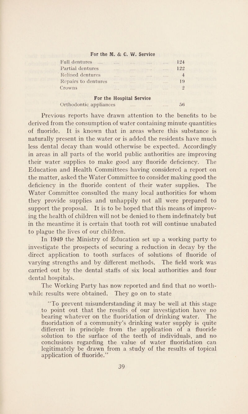 Full dentures . . ..... ... . 124 Partial dentures . . . . 122 Relined dentures . ...... . . 4 Repairs to dentures . . . . 19 Crowns . . . . . 2 For the Hospital Service Orthodontic appliances . . . 5() Previous reports have drawn attention to the benefits to be derived from the consumption of water containing minute quantities of fluoride. It is known that in areas where this substance is naturally present in the water or is added the residents have much less dental decay than would otherwise be expected. Accordingly in areas in all parts of the world public authorities are improving their water supplies to make good any fluoride deficiency. The Education and Health Committees having considered a report on the matter, asked the Water Committee to consider making good the deficiency in the fluoride content of their water supplies. The Water Committee consulted the many local authorities for whom they provide supplies and unhappily not all were prepared to support the proposal. It is to be hoped that this means of improv¬ ing the health of children will not be denied to them indefinately but in the meantime it is certain that tooth rot will continue unabated to plague the lives of our children. In 1949 the Ministry of Education set up a working party to investigate the prospects of securing a reduction in decay by the direct application to tooth surfaces of solutions of fluoride of varying strengths and by different methods. The field work was carried out by the dental staffs of six local authorities and four dental hospitals. The Working Party has now reported and find that no worth¬ while results were obtained. They go on to state “To prevent misunderstanding it may be well at this stage to point out that the results of our investigation have no bearing whatever on the fluoridation of drinking water. The fluoridation of a community’s drinking water supply is quite different in principle from the application of a fluoride solution to the surface of the teeth of individuals, and no conclusions regarding the value of water fluoridation can legitimately be drawn from a study of the results of topical application of fluoride.”