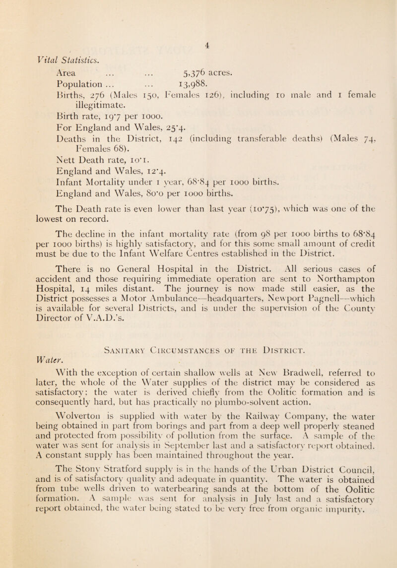 Vital Statistics. Area ... ... 5,376 acres. Population ... ... 13,988. Births, 276 (Males 150, Females 126), including 10 male and 1 female illegitimate. Birth rate, 197 per 1000. For England and Wales, 25*4. Deaths in the District, 142 (including transferable deaths) (Males 74, Females 68). Nett Death rate, 10'1. England and Wales, 12*4. Infant Mortality under 1 year, 68*84 per 1000 births. England and Wales, 8o*o per 1000 births. The Death rate is even lower than last year (1075), which was one of the lowest on record. The decline in the infant mortality rate (from 98 per 1000 births to 68*84 per 1000 births) is highly satisfactory, and lor this some small amount of credit must be due to the Infant Welfare Centres established in the District. There is no General Hospital in the District. All serious cases of accident and those requiring immediate operation are sent to Northampton Hospital, 14 miles distant. The journey is now made still easier, as the District possesses a Motor Ambulance—headquarters, Newport Pagnell—which is available for several Districts, and is under the supervision of the County Director of V.A.D.’s. Sanitary Circumstances of the District. Water. With the exception of certain shallow wells at New Brad well, referred to later, the whole of the Water supplies of the district may be considered as satisfactory; the water is derived chiefly from the Oolitic formation and is consequently hard, but has practically no plumbo-solvent action. Wolverton is supplied with water by the Railway Company, the water being obtained in part from borings and part from a deep well properly steaned and protected from possibility of pollution from the surface. A sample of the water was sent for analysis in September last and a satisfactory report obtained. A constant supply has been maintained throughout the year. The Stony Stratford supply is in the hands of the Urban District Council, and is of satisfactory quality and adequate in quantity. The water is obtained from tube wells driven to waterbearing sands at the bottom of the Oolitic formation. A sample was sent for analysis in July last and a satisfactory report obtained, the water being stated to be very tree from organic impurity.