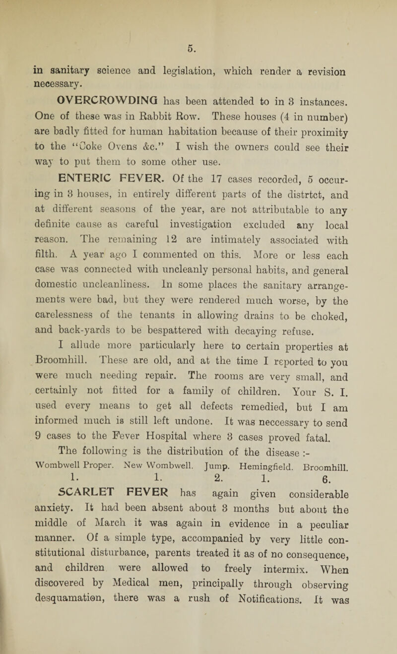 in sanitary science and legislation, which render a revision necessary. OVERCROWDING has been attended to in 3 instances. One of these was in Rabbit Row. These houses (4 in number) are badly fitted for human habitation because of their proximity to the “Coke Ovens &c.” I wish the owners could see their way to put them to some other use. ENTERIC FEVER. Of the 17 cases recorded, 5 occur- ing in 3 houses, in entirely different parts of the distrtct, and at different seasons of the year, are not attributable to any definite cause as careful investigation excluded any local reason. The remaining 12 are intimately associated with filth. A year ago I commented on this. More or less each case was connected with uncleanly personal habits, and general domestic uncleanliness. In some places the sanitary arrange¬ ments were bad, but they were rendered much worse, by the carelessness of the tenants in allowing drains to be choked, and back-yards to be bespattered with decaying refuse. I allude more particularly here to certain properties at Broomhill. These are old, and at the time I reported to you were much needing repair. The rooms are very small, and certainly not fitted for a family of children. Your S. I. used every means to get all defects remedied, but I am informed much is still left undone. It was neccessary to send 9 cases to the Fever Hospital where 3 cases proved fatal. The following is the distribution of the disease Wombwell Proper. New Wombwell. Jump. Hemingfield. Broomhill. 1- 1. 2. 1. 6. SCARLET FEVER has again given considerable anxiety. It had been absent about 3 months but about the middle of March it was again in evidence in a peculiar manner. Of a simple type, accompanied by very little con¬ stitutional disturbance, parents treated it as of no consequence, and children were allowed to freely intermix. When discovered by Medical men, principally through observing desquamation, there was a rush of Notifications. It was