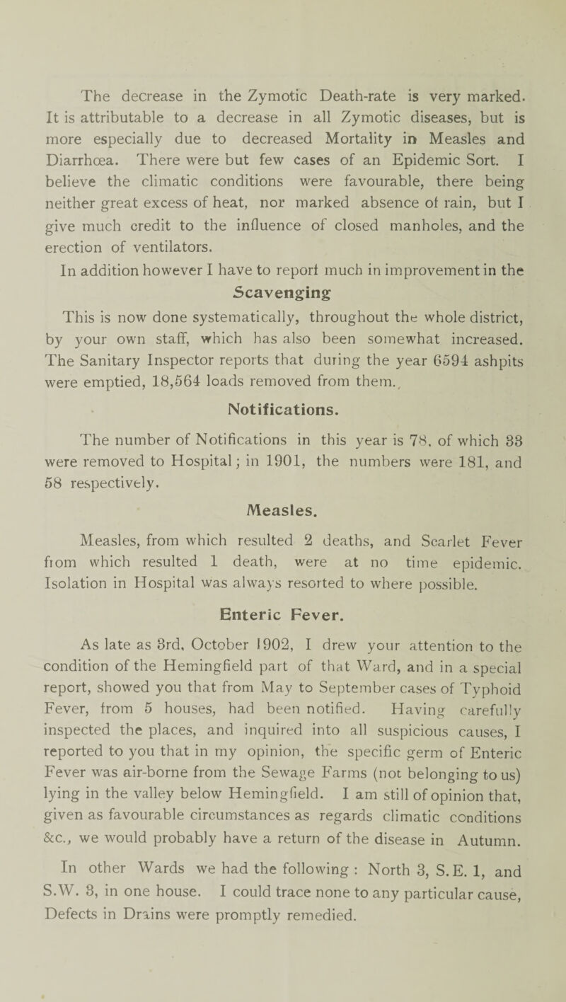 It is attributable to a decrease in all Zymotic diseases, but is more especially due to decreased Mortality ir> Measles and Diarrhoea. There were but few cases of an Epidemic Sort, I believe the climatic conditions were favourable, there being neither great excess of heat, nor marked absence ol rain, but I give much credit to the influence of closed manholes, and the erection of ventilators. In addition however I have to report much in improvement in the Scavenging This is now done systematically, throughout the whole district, by your own staff, which has also been somewhat increased. The Sanitary Inspector reports that during the year 6594 ashpits were emptied, 18,564 loads removed from them.^ Notifications. The number of Notifications in this year is 78. of which 33 were removed to Hospital; in 1901, the numbers were 181, and 58 respectively. Measles. Measles, from which resulted 2 deaths, and Scarlet Fever from which resulted 1 death, were at no time epidemic. Isolation in Hospital was always resorted to where possible. Enteric Fever. As late as 3rd, October 1902, I drew your attention to the condition of the Hemingfield part of that Ward, and in a special report, showed you that from May to September cases of Typhoid Fever, from 5 houses, had been notified. Having carefully inspected the places, and inquired into all suspicious causes, I reported to you that in my opinion, the specific germ of Enteric Fever was air-borne from the Sewage Farms (not belonging tons) lying in the valley below Hemingfield. I am still of opinion that, given as favourable circumstances as regards climatic conditions &c., we would probably have a return of the disease in Autumn. In other Wards we had the following : North 3, S.E. 1, and S.W. 3, in one house. I could trace none to any particular cause. Defects in Drains were promptly remedied.