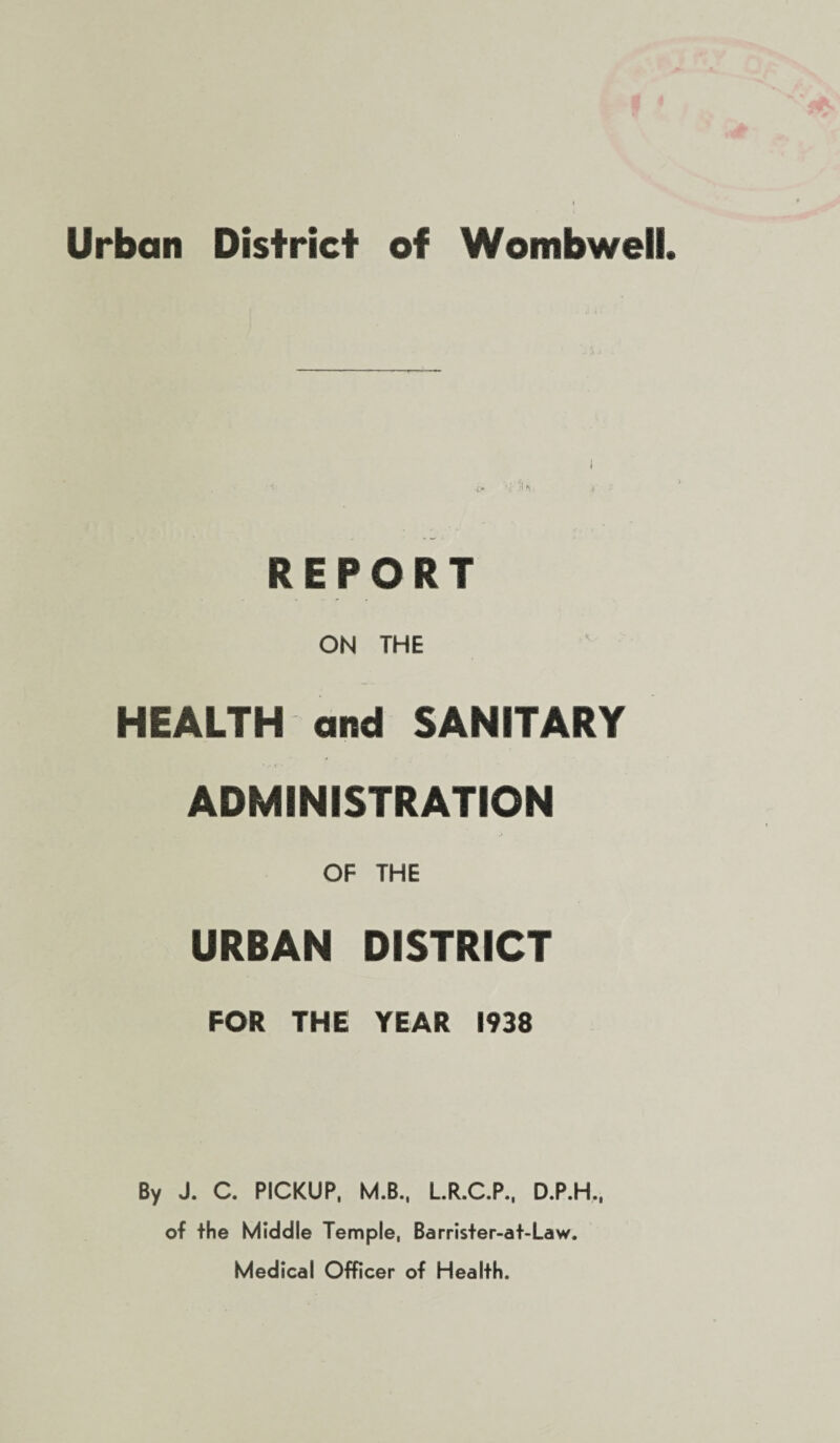 Urban District of Wombweii REPORT ON THE HEALTH and SANITARY ADMINISTRATION OF THE URBAN DISTRICT FOR THE YEAR 1938 By J. C. PICKUP, M.B., L.R.C.P., D.P.H., of the Middle Temple, Barrister-at-Law. Medical Officer of Health.