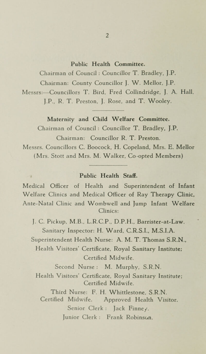 Public Health Committee. Chairman of Council : Councillor T. Bradley, J.P. Chairman: County Councillor J. W. Mellor, J.P. Messrs:—Councillors T. Bird, Fred Collindridge, J. A. Hall. J.P., R. T. Preston, J. Rose, and T. Wooley. Maternity and Child Welfare Committee. Chairman of Council : Councillor T. Bradley, J.P. Chairman: Councillor R. T. Preston. Messrs. Councillors C. Boocock, H. Copeland, Mrs. E. Mellor (Mrs. Stott and Mrs. M. Walker, Co-opted Members) Public Health Staff. Medical Officer of Health and Superintendent of Infant Welfare Clinics and Medical Officer of Ray Therapy Clinic, Ante-Natal Clinic and Wombwell and Jump Infant Welfare Clinics: J. C. Pickup, M B., L.R.C.P., D.P.H., Barrister-at-Law. Sanitary Inspector: H. Ward, C.R.S.I., M.S.I.A. Superintendent Health Nurse: A. M. T. Thomas S.R.N., Health Visitors’ Certificate, Royal Sanitary Institute; Certified Midwife. Second Nurse : M. Murphy, S.R.N. Health Visitors’ Certificate, Royal Sanitary Institute; Certified Midwife. Third Nurse: F. H. Whittlestone, S.R.N. Certified Midwife. Approved Health Visitor. Senior Clerk: Jack Finney. Junior Clerk : Frank Robinson.