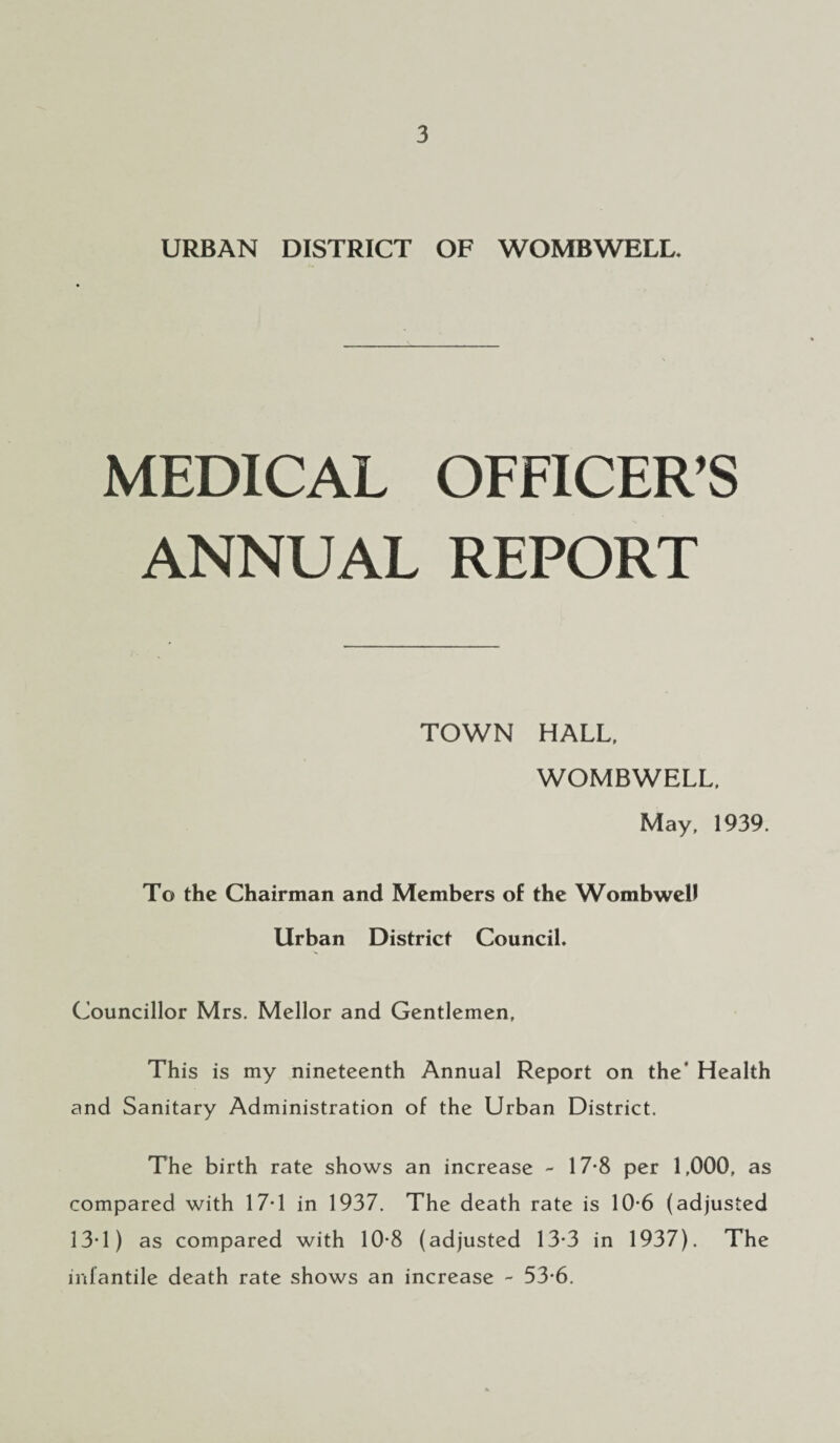 URBAN DISTRICT OF W OMB WELL, MEDICAL OFFICER’S ANNUAL REPORT TOWN HALL, WOMBWELL, May, 1939. To the Chairman and Members of the Wombwell Urban District Council, Councillor Mrs. Mellor and Gentlemen, This is my nineteenth Annual Report on the' Health and Sanitary Administration of the Urban District. The birth rate shows an increase - 17-8 per 1,000, as compared with 17-1 in 1937. The death rate is 10-6 (adjusted 13-1) as compared with 10-8 (adjusted 13-3 in 1937). The infantile death rate shows an increase - 53*6.