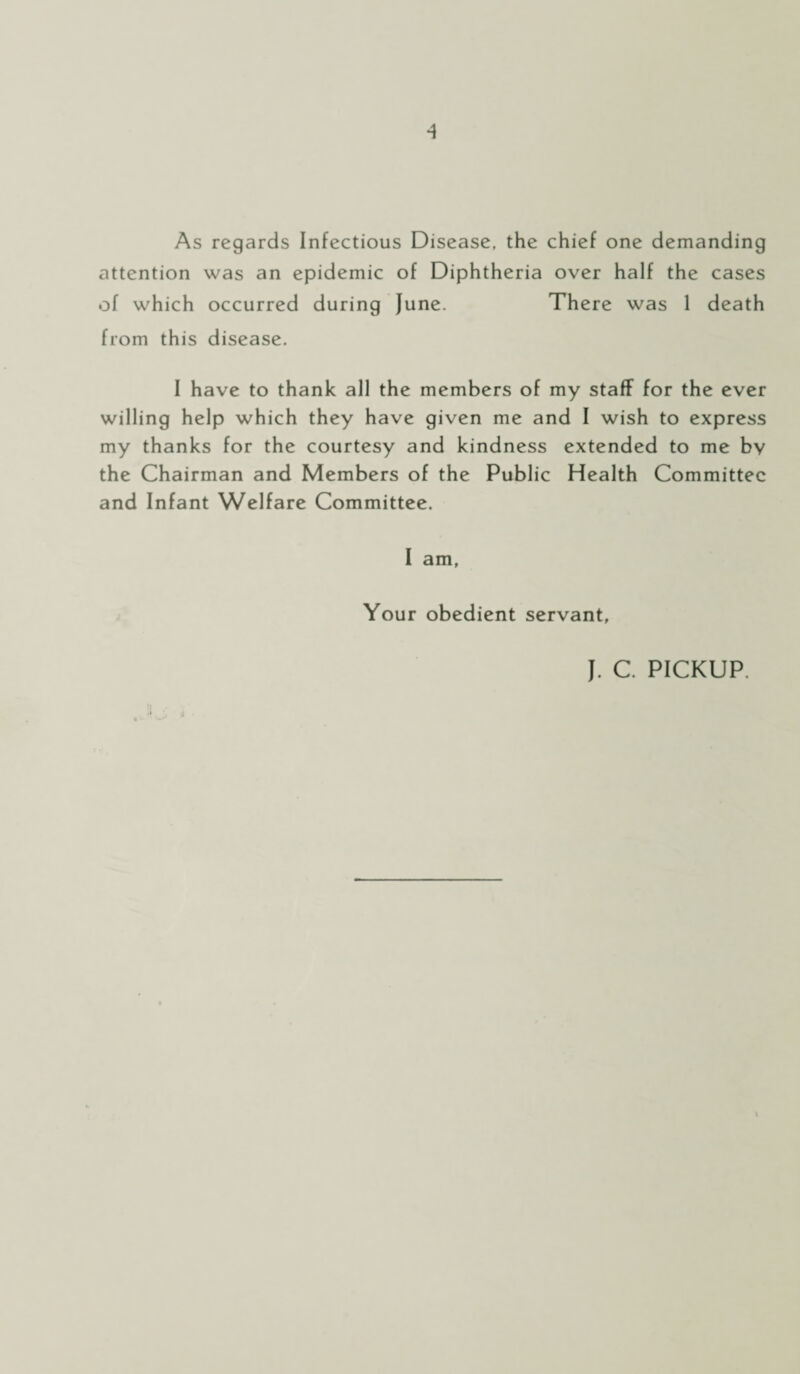 As regards Infectious Disease, the chief one demanding attention was an epidemic of Diphtheria over half the cases of which occurred during June. There was 1 death from this disease. I have to thank all the members of my staff for the ever willing help which they have given me and I wish to express my thanks for the courtesy and kindness extended to me bv the Chairman and Members of the Public Health Committee and Infant Welfare Committee. I am. Your obedient servant, J. C. PICKUP. \