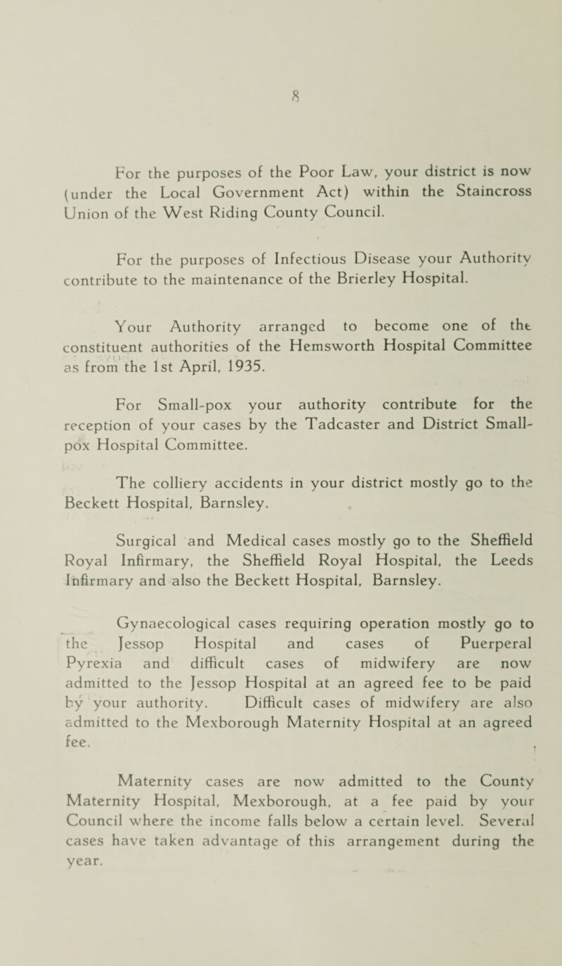 For the purposes of the Poor Law, your district is now (under the Local Government Act) within the Staincross Union of the West Riding County Council. For the purposes of Infectious Disease your Authority contribute to the maintenance of the Brierley Hospital. Your Authority arranged to become one of the constituent authorities of the Hemsworth Hospital Committee j ( ) as from the 1st April, 1935. For Small-pox your authority contribute for the reception of your cases by the Tadcaster and District Small¬ pox Hospital Committee. The colliery accidents in your district mostly go to the Beckett Hospital, Barnsley. Surgical and Medical cases mostly go to the Sheffield Royal Infirmary, the Sheffield Royal Hospital, the Leeds Infirmary and also the Beckett Hospital, Barnsley. Gynaecological cases requiring operation mostly go to the Jessop Hospital and cases of Puerperal Pyrexia and difficult cases of midwifery are now admitted to the Jessop Hospital at an agreed fee to be paid by your authority. Difficult cases of midwifery are also admitted to the Mexborough Maternity Hospital at an agreed fee. Maternity cases are now admitted to the County Maternity Hospital, Mexborough, at a fee paid by your Council where the income falls below a certain level. Several cases have taken advantage of this arrangement during the year.