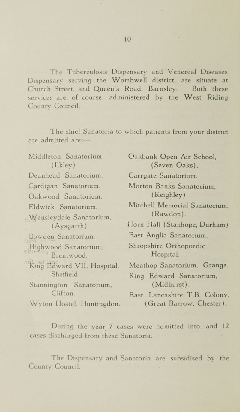 The Tuberculosis Dispensary and Venereal Diseases Dispensary serving the Wombwell district, are situate at Church Street, and Queen’s Road, Barnsley. Both these services are, of course, administered by the West Riding County Council. The chief Sanatoria to which patients from your district are admitted are:— Middleton Sanatorium (Ilkley) Deanhead Sanatorium. Cardigan Sanatorium. Oakwood Sanatorium. Eldwick Sanatorium. Wensleydale Sanatorium, (Aysgarth) Bowden Sanatorium. Hiahwood Sanatorium, ‘ r> i Brentwood. •i’.i 1• t King Edward VII. Hospital, Sheffield. Stannington Sanatorium, Clifton. Wyton Hostel, Huntingdon. Oakbank Open Air School, (Seven Oaks). Carrgate Sanatorium. Morton Banks Sanatorium, (Keighley) Mitchell Memorial Sanatorium, (Rawdon). Horn Hall (Stanhope, Durham) East Anglia Sanatorium. Shropshire Orthopoedic Hospital. Meathop Sanatorium, Grange. King Edward Sanatorium, (Midhurst). East Lancashire T.B. Colonv, (Great Barrow, Chester). During the year 7 cases were admitted into, and 12 cases discharged from these Sanatoria. The Dispensary and Sanatoria are subsidised by the County Council.