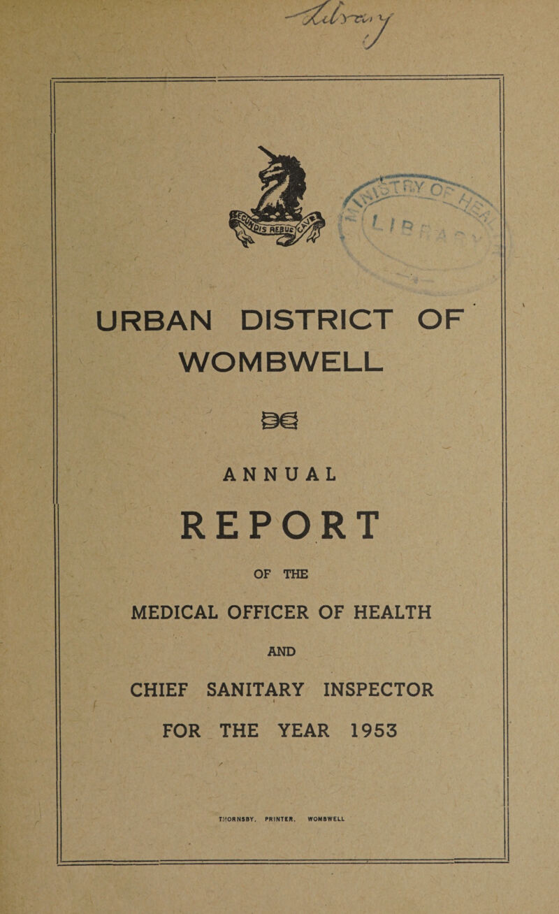 \ r . . URBAN DISTRICT OF WOMBWELL *• ! }* . • *# '» Jvj,! '*. r / ANNUAL REPORT OF THE MEDICAL OFFICER OF HEALTH / AND CHIEF SANITARY INSPECTOR i FOR THE YEAR 1953 TI’ORNSBY, PRINTER. WOMBWEU