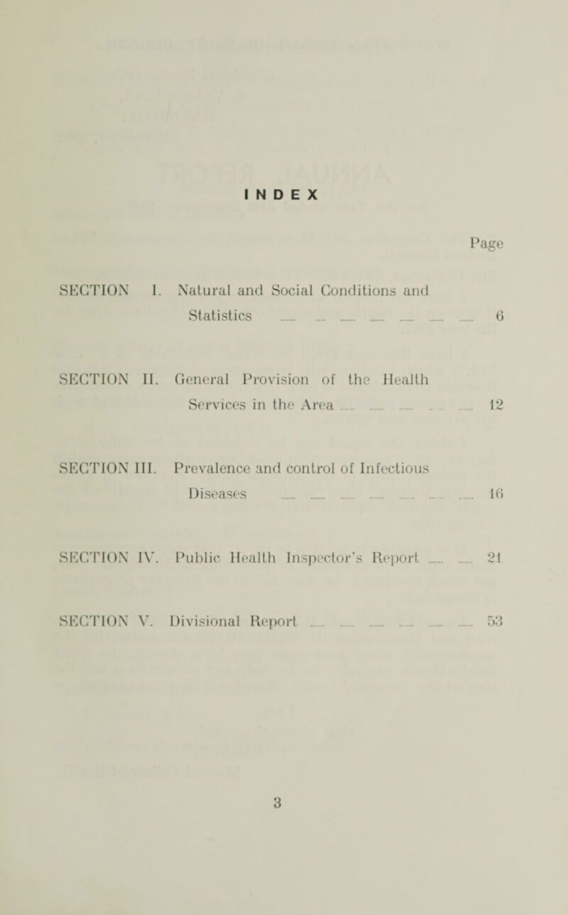 INDEX Page SECTION 1. Natural and Social Conditions and Statistics . 6 SECTION II. General Provision of the Health Services in the Area. 12 SECTION III. Prevalence and control of Infectious Diseases . 16 SECTION IV. Public Health Inspector’s Report . 21 SECTION V. Divisional Report . 53