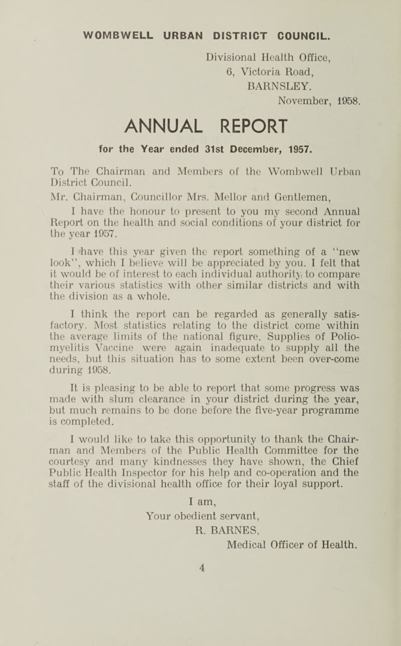 WOMBWELL URBAN DISTRICT COUNCIL. Divisional Health Office, 6, Victoria Road, BARNSLEY. November, 1958. ANNUAL REPORT for the Year ended 31st December, 1957. To The Chairman and Members of the Womb well Urban District Council. Mr. Chairman, Councillor Mrs. Mellor and Gentlemen, I have the honour to present to you my second Annual Report on the health and social conditions of your district for the year 1957. I have this year given the report something of a “new look”, which I believe will be appreciated by you. I felt that it would be of interest to each individual authority to compare their various statistics with other similar districts and with the division as a whole. I think the report can be regarded as generally satis¬ factory. Most statistics relating to the district come within the average limits of the national figure. Supplies of Polio¬ myelitis Vaccine were again inadequate to supply all the needs, but this situation has to some extent been over-come during 1958. It is pleasing to be able to report that some progress was made with slum clearance in your district during the year, but much remains to be done before the five-year programme is completed. I would like to take this opportunity to thank the Chair¬ man and Members of the Public Health Committee for the courtesy and many kindnesses they have shown, the Chief Public Health Inspector for his help and co-operation and the staff of the divisional health office for their loyal support. I am, Your obedient servant, R. BARNES, Medical Officer of Health.