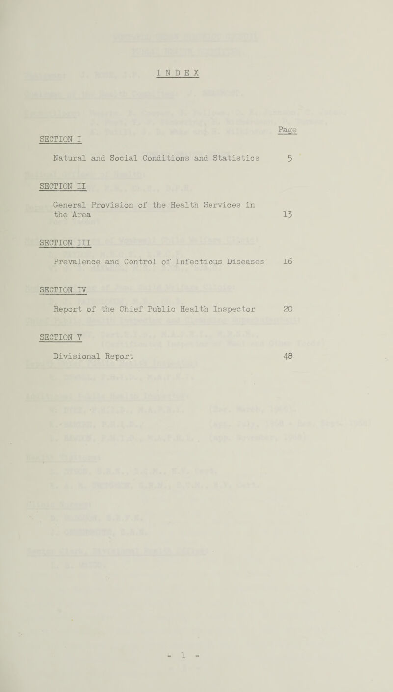 INDEX Pa#e SECTION I Natural and Social Conditions and Statistics 5 SECTION II General Provision of the Health Services in the Area 13 SECTION III Prevalence and Control of Infectious Diseases 16 SECTION IV Report of the Chief Public Health Inspector 20 SECTION V Divisional Report 48 1