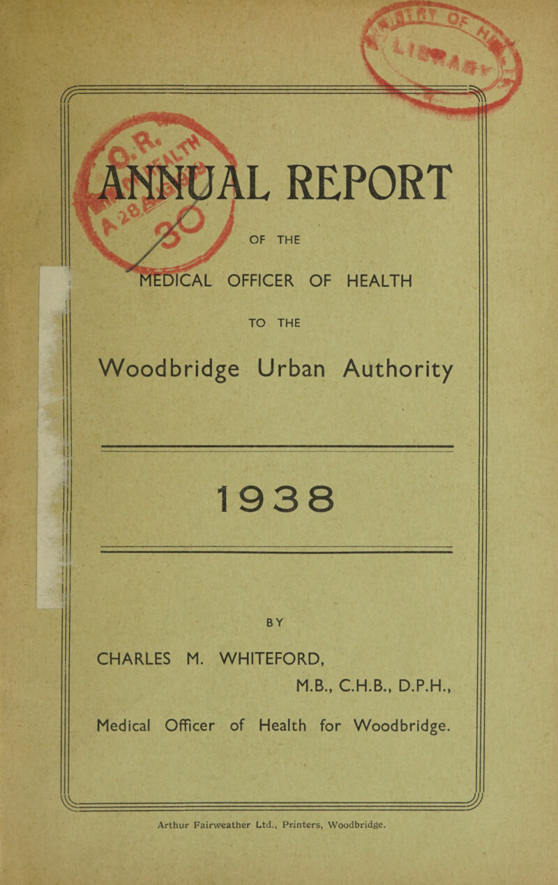 L REPORT OF THE ICAL OFFICER OF HEALTH TO THE Woodbridge Urban Authority 1938 BY CHARLES M. WHITEFORD, M.B., C.H.B., D.P.H., Medical Officer of Health for Woodbridge. Arthur Fairweather Ltd., Printers, Woodbridge.