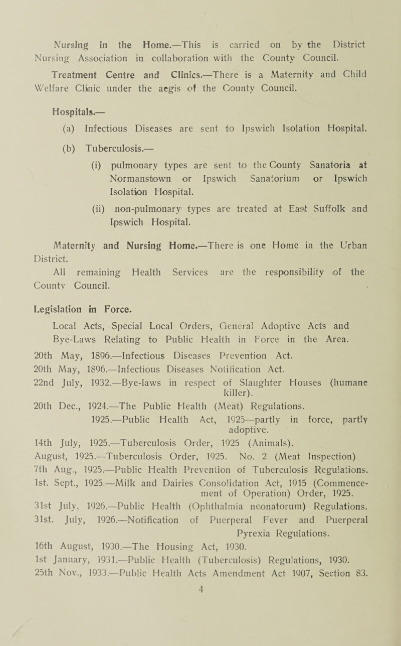 Nursing in the Home.—This is carried on by the District Nursing Association in collaboration with the County Council. Treatment Centre and Clinics.—There is a Maternity and Child Welfare Clinic under the aegis of the County Council. Hospitals.— (a) Infectious Diseases are sent to Ipswich Isolation Hospital. (b) Tuberculosis.— (i) pulmonary types are sent to the County Sanatoria at Normanstown or Ipswich Sanatorium or Ipswich Isolation Hospital. (ii) non-pulmonary1 types are treated at Fa sit Suffolk and Ipswich Hospital. Maternity and1 Nursing Home.—There is one Home in the Urban District. All remaining Health Services are the responsibility of the Countv Council. Legislation in Force. Local Acts, Special Local Orders, General Adoptive Acts and Bye-Laws Relating to Public Health in Force in the Area. 20th May, 1896.—Infectious Diseases Prevention Act. 20th May, 1896.—Infectious Diseases Notification Act. 22nd July, 1932.—Bye-laws in respect of Slaughter Houses (humane killer). 20th Dec., 1924.—The Public Health (Meat) Regulations. 1925.—Public Health Act, 1925—partly in force, partly adoptive. 14th July, 1925.—Tuberculosis Order, 1925 (Animals). August, 1925.—Tuberculosis Order, 1925. No. 2 (Meat Inspection) 7th Aug., 1925.—Public Health Prevention of Tuberculosis Regulations. 1st. Sept., 1925.—Milk and Dairies Consolidation Act, 1915 (Commence¬ ment of Operation) Order, 1925. 31st July, 1926.—Public Health (Ophthalmia neonatorum) Regulations. 31st. July, 1926.—Notification of Puerperal Fever and Puerperal Pyrexia Regulations. 16th August, 1930.—The Housing Act, 1930. 1st January, 1931.—Public Health (Tuberculosis) Regulations, 1930. 25th Nov., 1933.—Public Health Acts Amendment Act 1907, Section 83.