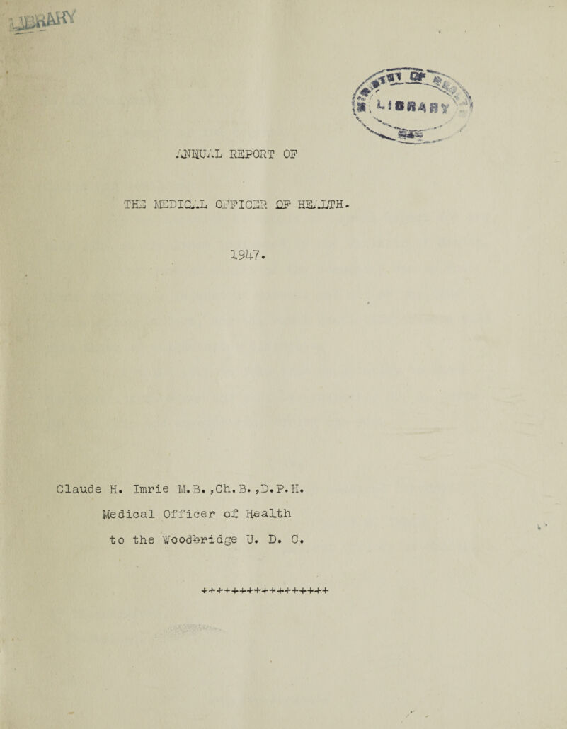 ANNUAL REPORT OP 'THE MSDIGAL QPFICBR OP HEALTH- 1947. Claude H. Imrie M.3.?Ch,B.,D.P.H. Medical Officer of Health v * to the Woodhridge U. D. C.