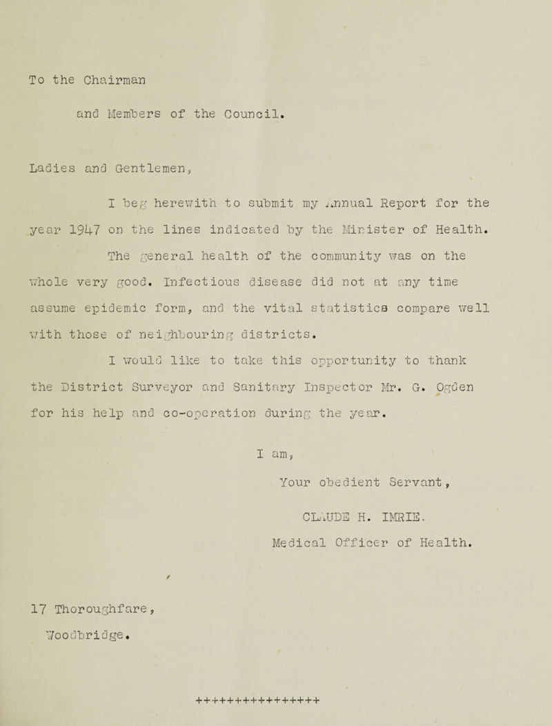 To the Chairman and Members of the Council. Ladies and Gentlemen, I beg herewith to submit my .Annual Report for the year 1947 on the lines indicated by the Minister of Health. The general health of the community was on the whole very good. Infectious disease did not at any time assume epidemic form, and the vital statistics compare well with those of neighbouring districts. I would like to take this opportunity to thank the District Surveyor and Sanitary Inspector Mr. G. Ogden for his help and co-operation during the year. I am, Your obedient Servant, CLAUDE Ii. IMRIE. Medical Officer of Health. f 17 Thoroughfare, 7/oodbridge.