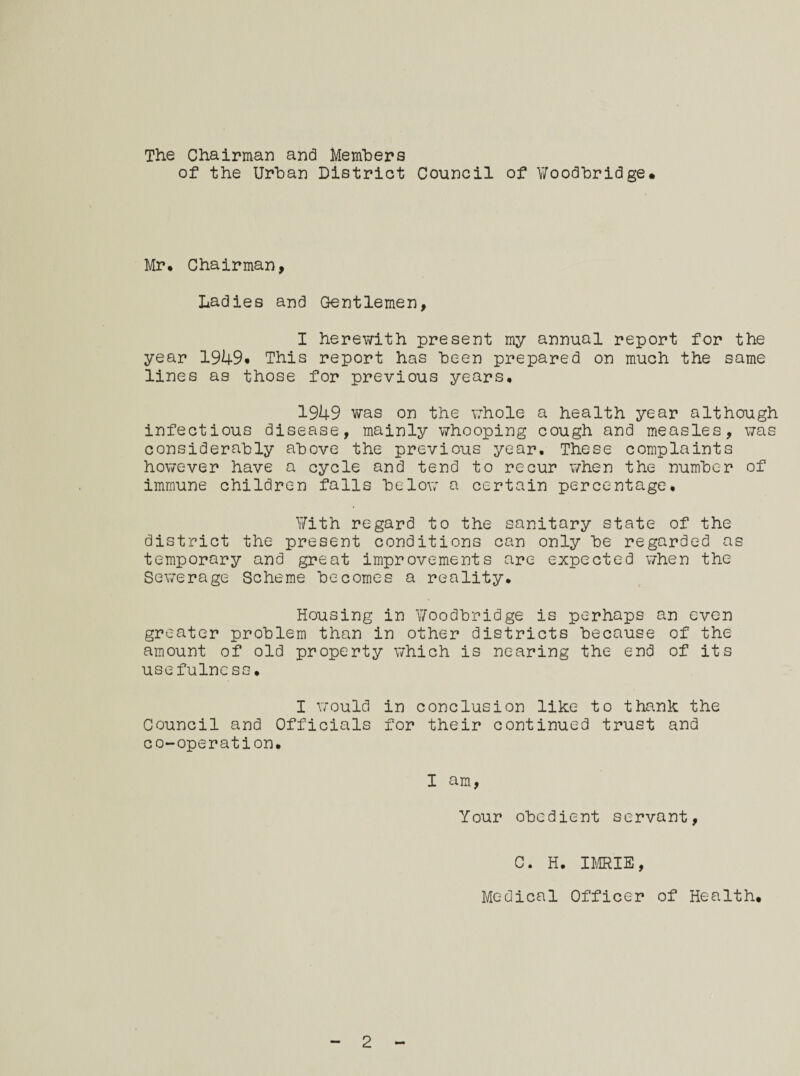 The Chairman and Members of the Urban District Council of Woodbridge. Mr, Chairman, Ladies and Gentlemen, I herewith present my annual report for the year 1949* This report has been prepared on much the same lines as those for previous years, 1949 was on the whole a health year although infectious disease, mainly whooping cough and measles, was considerably above the previous year. These complaints however have a cycle and tend to recur when the number of immune children falls below a certain percentage. With regard to the sanitary state of the district the present conditions can only be regarded as temporary and great improvements are expected when the Sewerage Scheme becomes a reality. Housing in Woodbridge is perhaps an even greater problem than in other districts because of the amount of old property which is nearing the end of its usefulness. I would in conclusion like to thank the Council and Officials for their continued trust and co-operation. I am, Your obedient servant, C. H. IMRIE, Medical Officer of Health, 2