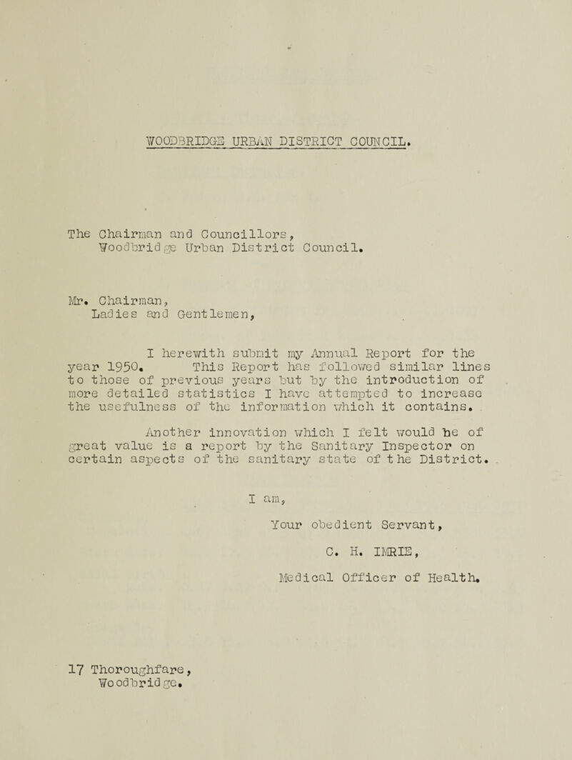 The Chairman and Councillors, ¥oodbridge Urban District Council, Mr* Chairman, Ladies and Gentlemen, I herewith submit my Annual Report for the year 1950, This Report has followed similar lines to those of previous years but by the introduction of more detailed statistics I have attempted to increase the usefulness of the information which it contains. Another innovation which I felt would he of great value is a report by the Sanitary Inspector on certain aspects of the sanitary state of t he District. I am. Your obedient Servant, C. H. IMRIE, Medical Officer of Health. 17 Thoroughfare, Woodb ridge.