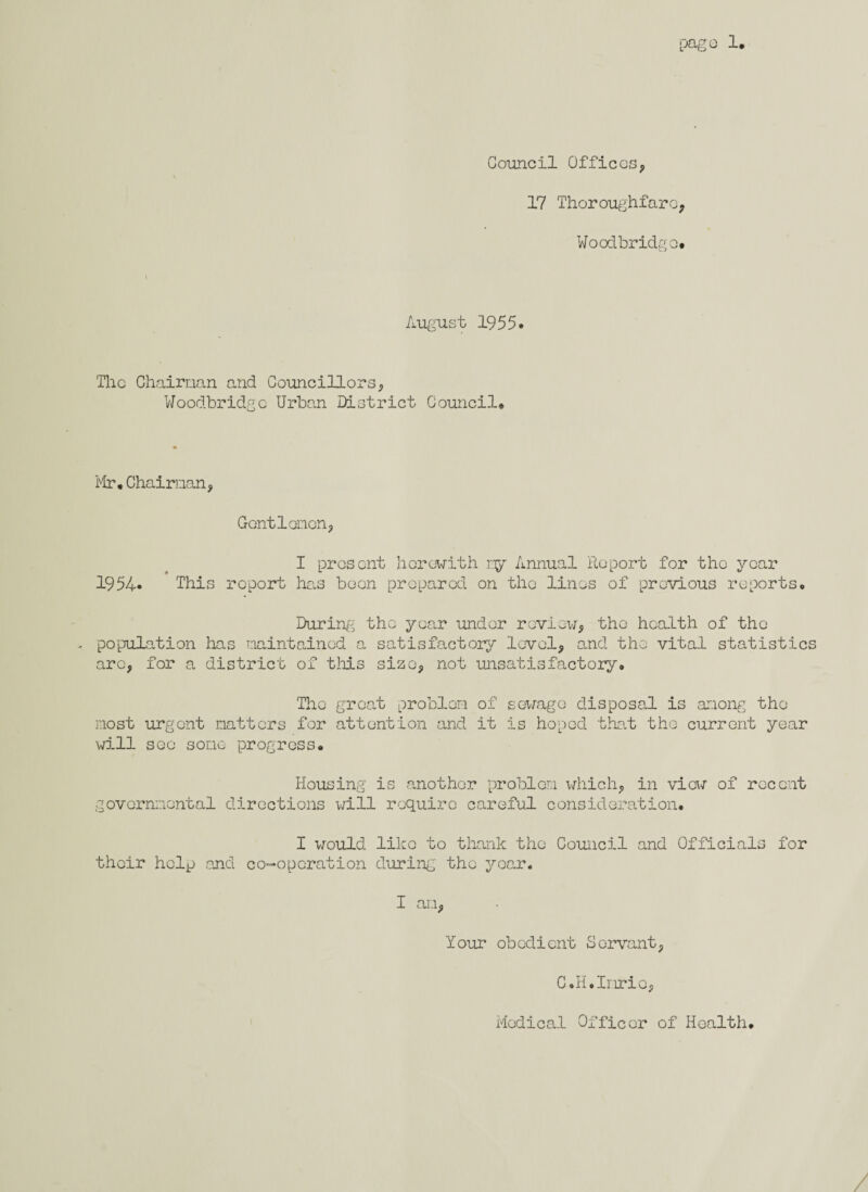 Council Offices, 17 Thoroughfare; Woodbridge. August 1955. The Chairman and Councillors, Woodbridge Urban District Council. Mr.Chairman, Gentlemen, I present herewith my Annual Report for the year 1954* This report has been prepared on the linos of previous reports. During the year under review, the health of the - population has maintained a satisfactory level, and the vital statistics arc, for a district of this size, not unsatisfactory. The great problem of sewage disposal is among the most urgent matters for attention and it is hoped that the current year will sec some progress. Housing is another problem which, in view of recent governmental directions will require careful consideration. I would like to thank the Council and Officials for their help and co-operation during the year. I an, Your obedient Servant, C.H.Inrio, Medical Officer of Health.