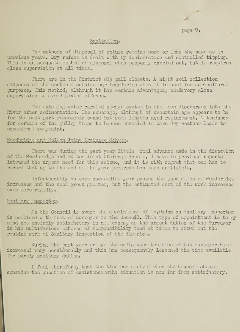 Sanitation* The methods of disposal of refuse remains more or less the same as in previous years. Dry refuse is dealt with by incineration and controlled tipping'. This is an adequate method of disposal when properly carried out, but it requires close supervision at all tines. There are in the District 815 pail closets. A night soil collection disposes of the contents outside our boundaries when it is used for agricultural purposes, This method, although it has certain advantages, needsvery close supervision to avoid giving offence. The existing water carried sewage system in the town discharges into the River after sedimentation. The sewerage, although of uncertain age appears to be for the most part reasonably sound but sonc lengths need replacement* A tendency for certain of the gullcy traps to become unsealed in warm dry weather loads to occasional complaint. Woodbridgo and Melton Joint Drainage behone. There was during the past year little real advance rnado in the direction of the Woodbridgo and Melton Joint Drainage Scheme. I have in previous reports laboured the urgent need for this scheme, and it is with regret that one has to record that up to the end of the year progress lias been negligible* Unfortunately as each succeeding year increases and the nood grows greater, but the o passes the population of Woodbridgo stimated cost of the work increases even more rapidly. Sanitary Inspector. As the Council is aware the appointment of Mr.Ogdon as Sanitary Inspector is combined with that of Surveyor to the Council. This type of appointment is to my mind not entirely satisfactory in all cases, as the urgent duties of the Surveyor in his multifarious spheres of responsibility tend at times to crowd out the routine work of Sanitary Inspection of the district. During tho past year or two the calls upon the time of the Surveyor have increased very considerably and this has consequently lessoned the time available for purely sanitary duties. I fool therefore, that tho time consider the question of assistanceostho has arrived when the Council should situation is now far from satisfactoiy.