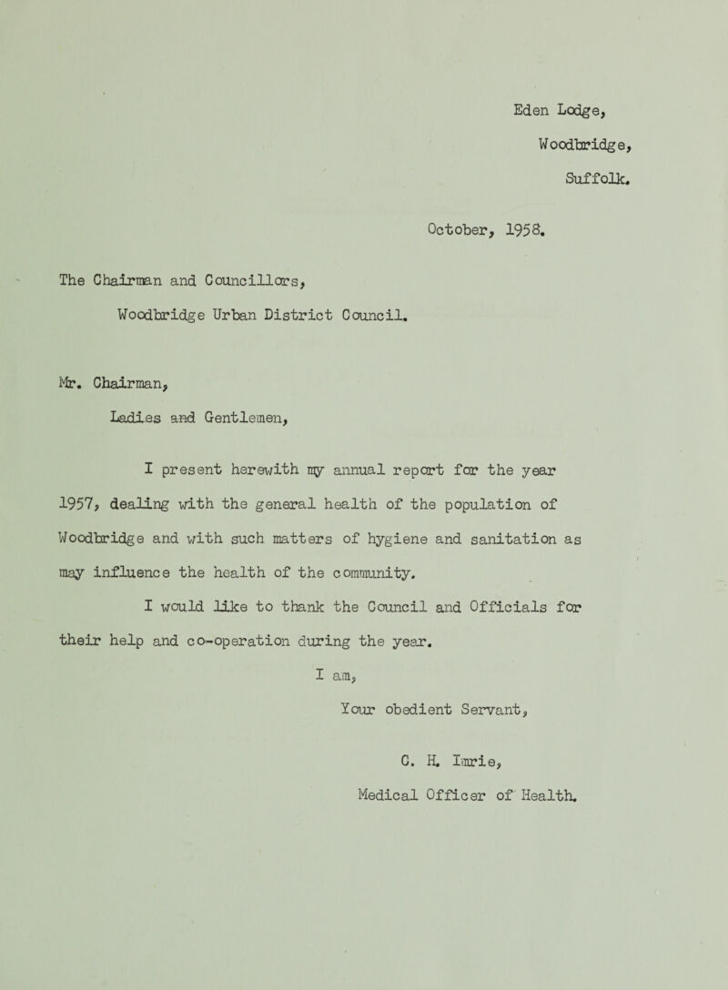 Eden Lodge, Woodbridge Suffolk October, 1958. The Chairman and Councillors, Woodbridge Urban District Council. Mr, Chairman, Ladies and Gentlemen, I present herewith my annual report for the year 1957, dealing with the general health of the population of Woodbridge and with such matters of hygiene and sanitation as may influence the health of the community. I would like to thank the Council and Officials for their help and co-operation during the year. I am, Your obedient Servant, C. H. Lurie, Medical Officer of Health.