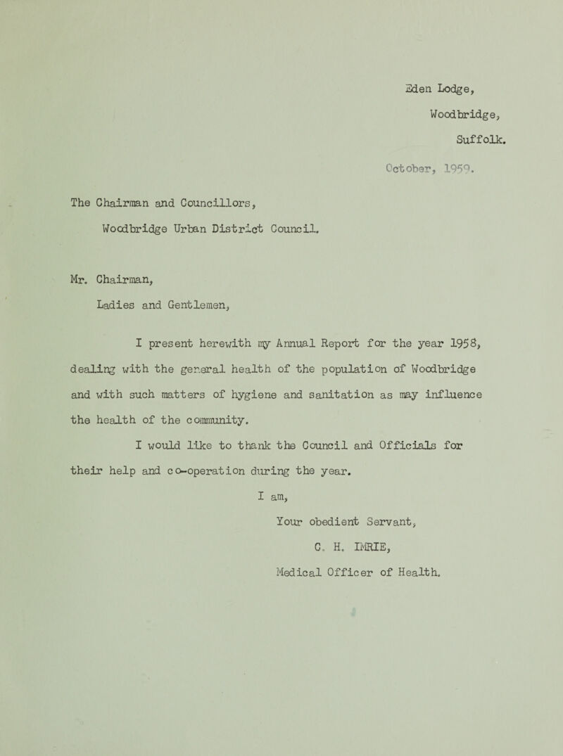 3den Lodge, The Chairman and Councillors, Woodbridge Urban District Council. Woodbridge, Suffolk. October, 195 Mr. Chairman, Ladies and Gentlemen, I present herewith my Annual Report for the year 195S, dealing with the general health of the population of Woodbridge and with such matters of hygiene and sanitation as may influence the health of the coimunity. I would like to thank the Council and Officials for their help and co-operation during the year. I am. Your obedient Servant, C. H. imE, Medical Officer of Health.