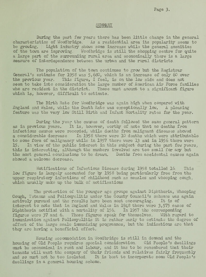 SUj^HY During the past few years there has been little change in the general characteristics of Woodbridge. As a residential area its popularity seems to be growing. Light industry shows some increase while the general amenities of the town are improving. Woodbridge is still the shopping centre for quite a large part of the surrounding rural area and economically there is a large measure of interdependence between the urban and the rural districts The population of the town continues to grow but the Registrar General’s estimate for 195B was 5?680y which is an increase of only 60 over the previous year. This figure, I feel, is on the low side and does net seem to take into consideration the large number of American Air Force families who are resident in the district. These must amount to a significant figure which is, however, difficult to estimate. The Birth Rate for Woodbridge was again high when compared with England and Wales, while the Death Rate was emseptionally low. A pleasing feature was the very low Still Birth and Infant Mortality rates for the year. During the year the causes of death followed the same general pattern as in previous years. It is, however, worthy of note that no deaths from infectious causes were recorded, while deaths from iiialignant diseases showed a considerable decrease In 195S there were 10 deaths which were attributable to some form of malignancy while in 1957 there were 13 and in 1956 there were 15, In view of the public interest in this subject during the past few years, this is interesting, although the numbers involved are too small for aiiy but tho most general conclusions to be drawn. Deaths from accidental causes again showed a welcome decrease. Notifications of Infectious Disease during 1958 totalled 16. This low figure is largely accounted for 1958 being particularly free from the upper respiratory infections of childhood such as measles and whooping cough, which usually make up the bulk of notifications The protection of the younger age groups against Diphtheria, Whooping Cough, Tetanus and Poliomyelitis under the County Council's schemes was again actively pursued and the results have been most encouraging. It is of interest to note that in England and Wales in 1948 there were 3^575 cases of Diphtheria notified with a mortality of 156. In 1957 tho corresponding figures wore 37 and 6. These figures speak for themselves. With regard to immunisation against Poliomyelitis it is rather early to estimate the degree of effect of the large scale immunising programmes, but the indications are that they are having a beneficial effect. Housing accommodation in Woodbridge is still in demand and tho housing of Old People requires special consideration. Old People’s dwellings must bo economical in rent and labour, and it has to be remembered that their tenants will want the company of their friends and relatives fairly frequently and so must not bo too isolated. It is best to incorporate some Old People’s dv/ellings in a general housing scheme.