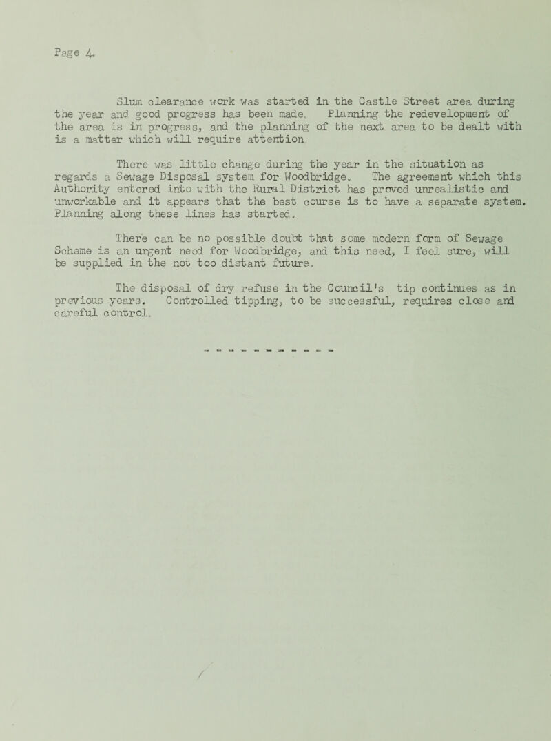 Sluni clearance work was started in the Gastle Street area during the year and good progress has been made„ Planning the redevelopment of the area is in progresSj and the planning of the next area to be dealt with is a matter which will require attention. There was little change during the year in the situation as regards a Sewage Disposal system for Woodbridge. The agreement which this Authority entered into with the Rural District has prcved unrealistic and unworkable and it appears that the best course is to have a separate system. Planning along these lines has started.. There can be no possible doubt that some modern form of Sewage Scheme is an urgent need for Woodbridge^ and this need;, I feel sure, v;ill be supplied in the not too distant future. The disposal of dry refuse in the Council's tip continues as in previous years. Controlled tipping, to be successful, requires close and careful control. /