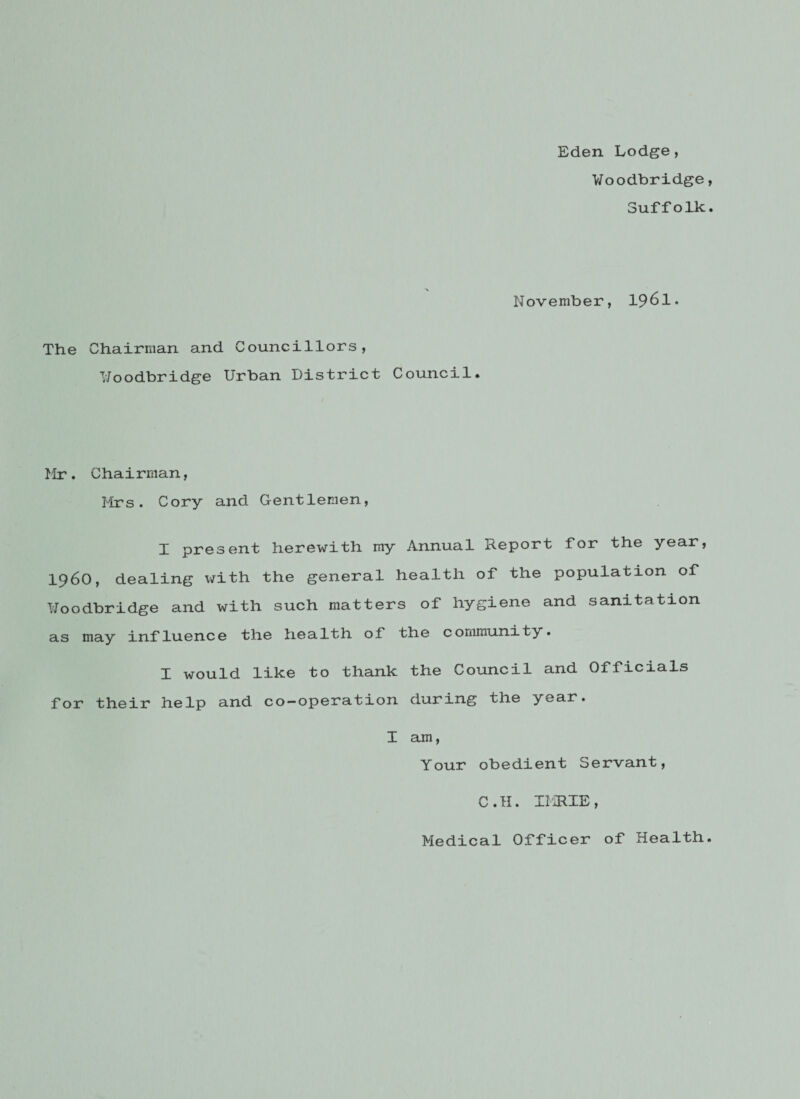 Eden Lodge, Voodbridge, Suffolk. November, 1961. The Chairman and Councillors, TJoodbridge Urban District Council. Mr. Chairman, Mrs. Cory and Gentlemen, I present herewith my Annual Report for the year, i960, dealing with the general health of the population of Uoodbridge and with such matters of hygiene and sanitation as may influence the health of the community. I would like to thank the Council and Officials for their help and co-operation during the year. I am, Your obedient Servant, C.H. IMRXE, Medical Officer of Health.