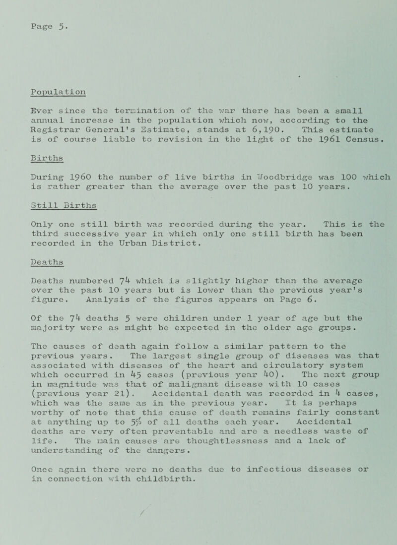 Population Ever since the termination of the war there has been a small annual increase in the population which now, according to the Registrar General’s Estimate, stands at 6,190. This estimate is of course liable to revision in the light of the 1961 Census. Births During i960 the number of live births in Uoodbridge was 100 which is rather greater than the average over the past 10 years. Still Births Only one still birth was recorded during the year. This is the third successive year in which only one still birth has been recorded in the Urban District. Deaths Deaths numbered jk which is slightly higher than the average over the past 10 years but is lower than the previous year’s figure. Analysis of the figures appears on Page 6. Of the 74 deaths 5 were children under 1 year of age but the majority were as might be expected in the older age groups. The causes of death again follow a similar pattern to the previous years. The largest single group of diseases was that associated with diseases of the heart and circulatory system which occurred in 4p cases (previous year 4o). The next group in magnitude was that of malignant disease with 10 cases (previous year 2l). Accidental death was recorded in 4 cases, which was the same as in the previous year. It is perhaps worthy of note that this cause of death remains fairly constant at anything up to 5$ of all deaths each year. Accidental deaths are very often preventable and are a needless waste of life. The main causes are thoughtlessness and a lack of understanding of the dangers. Once again there were no deaths due to infectious diseases or in connection with childbirth.